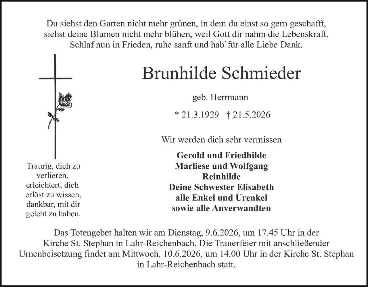 <p>Du siehst den Garten nicht mehr grünen, in dem du einst so gern geschafft, siehst deine Blumen nicht mehr blühen, weil Gott dir nahm die Lebenskraft. Schlaf nun in Frieden, ruhe sanft und hab' für alle Liebe Dank.</p>

<p><strong>Brunhilde Schmieder</strong></p>

<p>geb. Herrmann</p>

<p>* 21.3.1929 † 21.5.2026</p>

<p>Wir werden dich sehr vermissen</p>

<p><strong>Gerold und Friedhilde<br>Marliese und Wolfgang<br>Reinhilde<br>Deine Schwester Elisabeth<br>alle Enkel und Urenkel<br>sowie alle Anverwandten</strong></p>

<p>Traurig, dich zu verlieren, erleichtert, dich erlöst zu wissen, dankbar, mit dir gelebt zu haben.</p>

<p>Das Totengebet halten wir am Dienstag, 9.6.2026, um 17.45 Uhr in der Kirche St. Stephan in Lahr-Reichenbach. Die Trauerfeier mit anschließender Urnenbeisetzung findet am Mittwoch, 10.6.2026, um 14.00 Uhr in der Kirche St. Stephan in Lahr-Reichenbach statt.</p>
