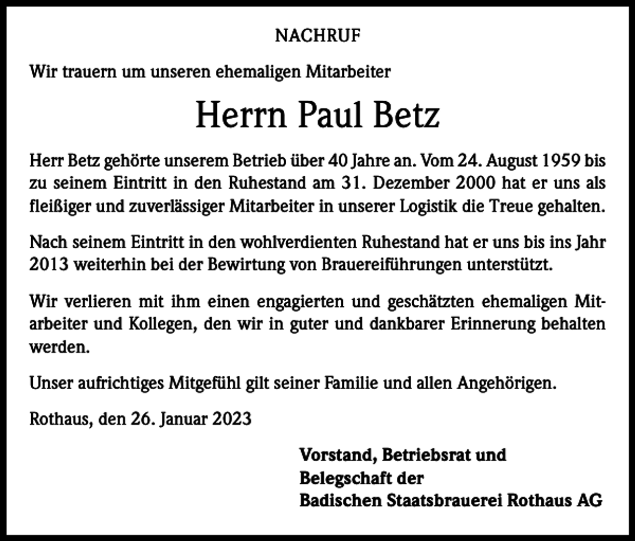 <p>NACHRUF<br />Wir trauern um unseren ehemaligen Mitarbeiter</p><p>Herrn Paul Betz<br />Herr Betz gehörte unserem Betrieb über 40 Jahre an. Vom 24. August 1959 bis<br />zu seinem Eintritt in den Ruhestand am 31. Dezember 2000 hat er uns als<br />fleißiger und zuverlässiger Mitarbeiter in unserer Logistik die Treue gehalten.<br />Nach seinem Eintritt in den wohlverdienten Ruhestand hat er uns bis ins Jahr<br />2013 weiterhin bei der Bewirtung von Brauereiführungen unterstützt.<br />Wir verlieren mit ihm einen engagierten und geschätzten ehemaligen Mit­<br />arbeiter und Kollegen, den wir in guter und dankbarer Erinnerung behalten<br />werden.<br />Unser aufrichtiges Mitgefühl gilt seiner Familie und allen Angehörigen.<br />Rothaus, den 26. Januar 2023<br />Vorstand, Betriebsrat und<br />Belegschaft der<br />Badischen Staatsbrauerei Rothaus AG</p>