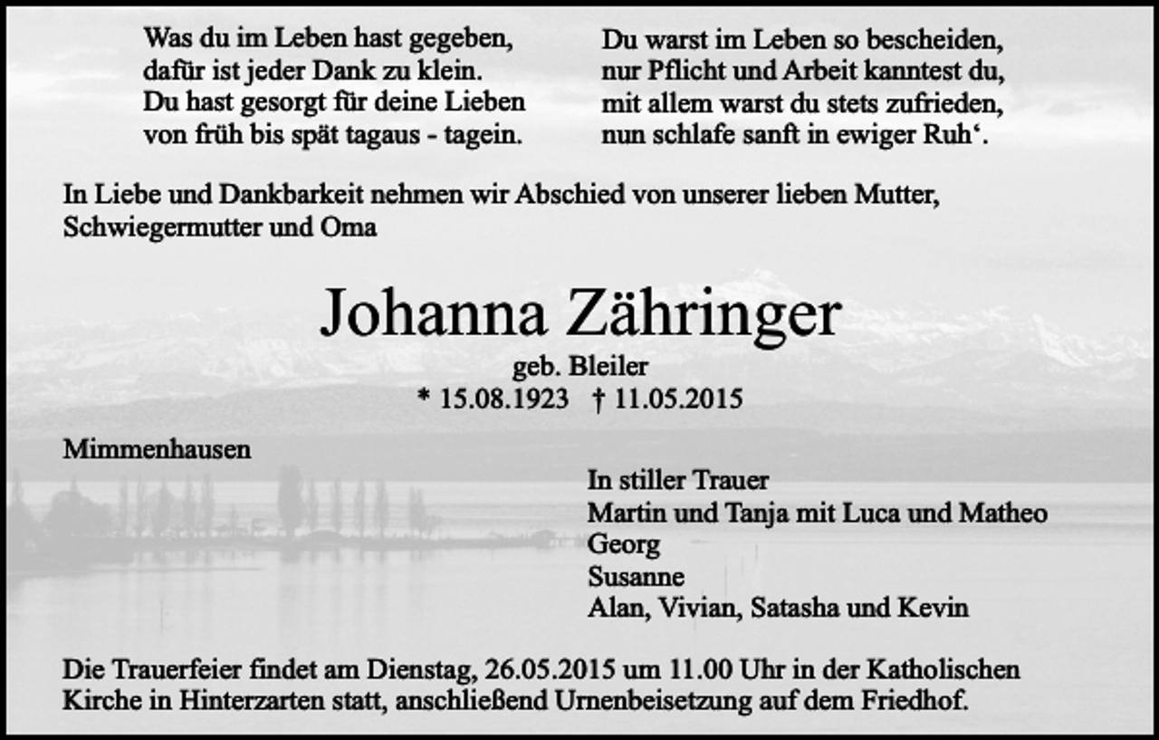 <p>Was du im Leben hast gegeben,<br />dafür ist jeder Dank zu klein.<br />Du hast gesorgt für deine Lieben<br />von früh bis spät tagaus - tagein.</p><p>Du warst im Leben so bescheiden,<br />nur Pflicht und Arbeit kanntest du,<br />mit allem warst du stets zufrieden,<br />nun schlafe sanft in ewiger Ruh‘.</p><p>In Liebe und Dankbarkeit nehmen wir Abschied von unserer lieben Mutter,<br />Schwiegermutter und Oma</p><p>Johanna Zähringer<br />geb. Bleiler<br />* 15.08.1923 † 11.05.2015</p><p>Mimmenhausen</p><p>In stiller Trauer<br />Martin und Tanja mit Luca und Matheo<br />Georg<br />Susanne<br />Alan, Vivian, Satasha und Kevin</p><p>Die Trauerfeier findet am Dienstag, 26.05.2015 um 11.00 Uhr in der Katholischen<br />Kirche in Hinterzarten statt, anschließend Urnenbeisetzung auf dem Friedhof.</p>