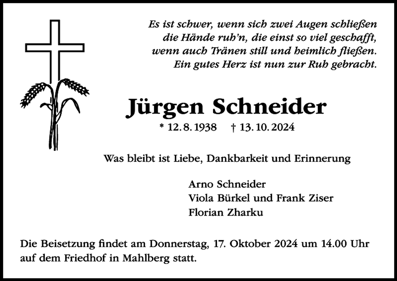 <p>Es ist schwer, wenn sich zwei Augen schließen<br />die Hände ruh’n, die einst so viel geschafft,<br />wenn auch Tränen still und heimlich fließen.<br />Ein gutes Herz ist nun zur Ruh gebracht.</p><p>Jürgen Schneider<br />* 12. 8. 1938</p><p>† 13. 10. 2024</p><p>Was bleibt ist Liebe, Dankbarkeit und Erinnerung<br />Arno Schneider<br />Viola Bürkel und Frank Ziser<br />Florian Zharku<br />Die Beisetzung findet am Donnerstag, 17. Oktober 2024 um 14.00 Uhr<br />auf dem Friedhof in Mahlberg statt.</p>