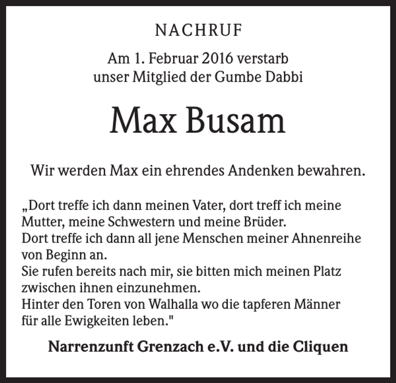<p>N A C HR U F<br />Am 1. Februar 2016 verstarb<br />unser Mitglied der Gumbe Dabbi</p><p>Max Busam<br />Wir werden Max ein ehrendes Andenken bewahren.<br />„Dort treffe ich dann meinen Vater, dort treff ich meine<br />Mutter, meine Schwestern und meine Brüder.<br />Dort treffe ich dann all jene Menschen meiner Ahnenreihe<br />von Beginn an.<br />Sie rufen bereits nach mir, sie bitten mich meinen Platz<br />zwischen ihnen einzunehmen.<br />Hinter den Toren von Walhalla wo die tapferen Männer<br />für alle Ewigkeiten leben."</p><p>Narrenzunft Grenzach e.V. und die Cliquen</p>