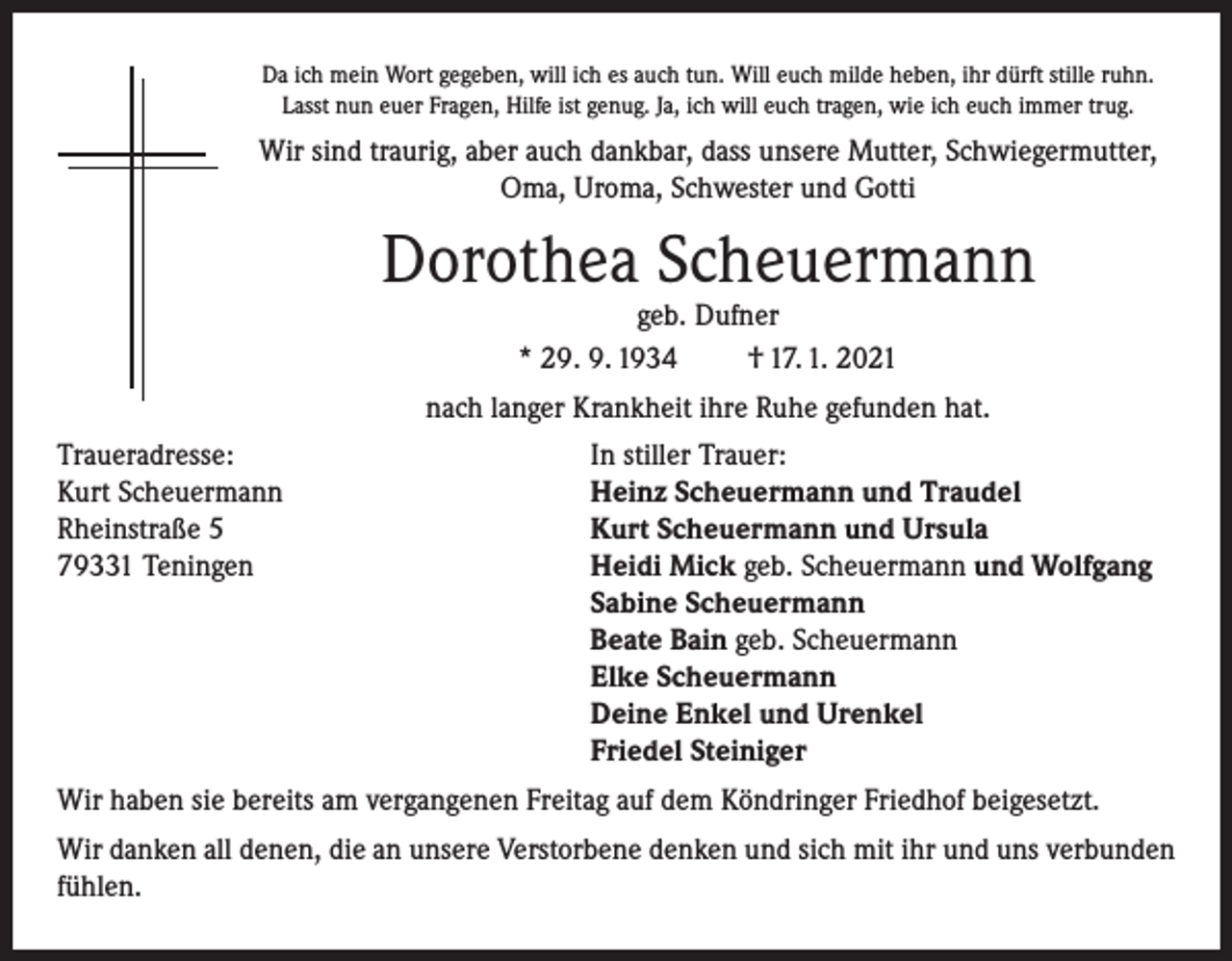 <p>Da ich mein Wort gegeben, will ich es auch tun. Will euch milde heben, ihr dürft stille ruhn.<br />Lasst nun euer Fragen, Hilfe ist genug. Ja, ich will euch tragen, wie ich euch immer trug.</p><p>Wir sind traurig, aber auch dankbar, dass unsere Mutter, Schwiegermutter,<br />Oma, Uroma, Schwester und Gotti</p><p>Dorothea Scheuermann<br />geb. Dufner<br />* 29. 9. 1934<br />† 17. 1. 2021</p><p>nach langer Krankheit ihre Ruhe gefunden hat.<br />Traueradresse:<br />Kurt Scheuermann<br />Rheinstraße 5<br />79331 Teningen</p><p>In stiller Trauer:<br />Heinz Scheuermann und Traudel<br />Kurt Scheuermann und Ursula<br />Heidi Mick geb. Scheuermann und Wolfgang<br />Sabine Scheuermann<br />Beate Bain geb. Scheuermann<br />Elke Scheuermann<br />Deine Enkel und Urenkel<br />Friedel Steiniger</p><p>Wir haben sie bereits am vergangenen Freitag auf dem Köndringer Friedhof beigesetzt.<br />Wir danken all denen, die an unsere Verstorbene denken und sich mit ihr und uns verbunden<br />fühlen.</p>