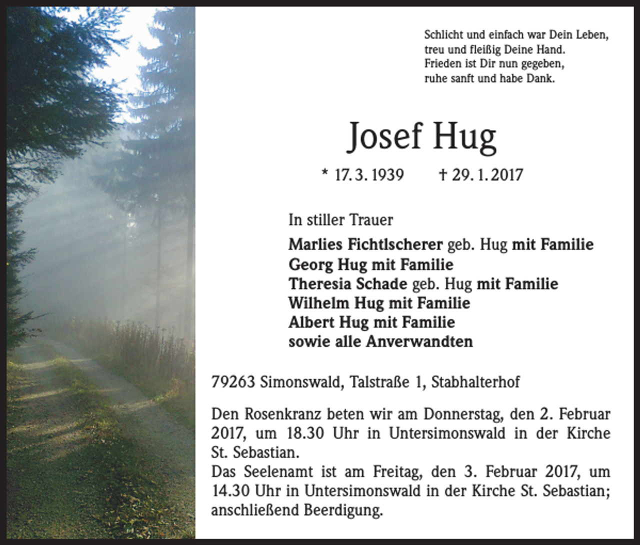<p>Schlicht und einfach war Dein Leben,<br />treu und fleißig Deine Hand.<br />Frieden ist Dir nun gegeben,<br />ruhe sanft und habe Dank.</p><p>Josef Hug<br />* 17. 3. 1939 † 29. 1. 2017<br />In stiller Trauer<br />Marlies Fichtlscherer geb. Hug mit Familie<br />Georg Hug mit Familie<br />Theresia Schade geb. Hug mit Familie<br />Wilhelm Hug mit Familie<br />Albert Hug mit Familie<br />sowie alle Anverwandten<br />79263 Simonswald, Talstraße 1, Stabhalterhof<br />Den Rosenkranz beten wir am Donnerstag, den 2. Februar<br />2017, um 18.30 Uhr in Untersimonswald in der Kirche<br />St. Sebastian.<br />Das Seelenamt ist am Freitag, den 3. Februar 2017, um<br />14.30 Uhr in Untersimonswald in der Kirche St. Sebastian;<br />anschließend Beerdigung.</p>