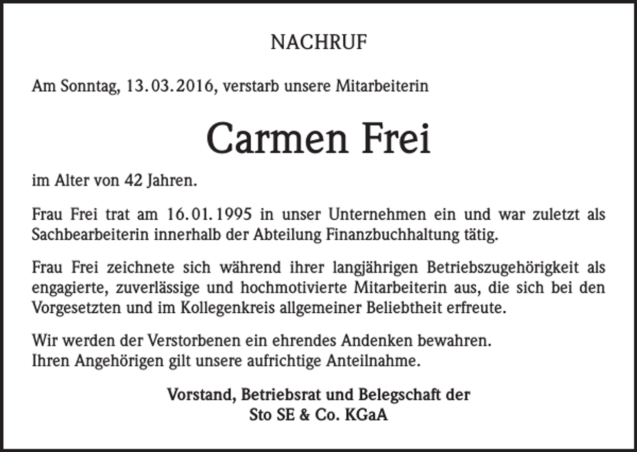 <p>NACHRUF<br />Am Sonntag, 13. 03. 2016, verstarb unsere Mitarbeiterin</p><p>Carmen Frei<br />im Alter von 42 Jahren.<br />Frau Frei trat am 16. 01. 1995 in unser Unternehmen ein und war zuletzt als<br />Sachbearbeiterin innerhalb der Abteilung Finanzbuchhaltung tätig.<br />Frau Frei zeichnete sich während ihrer langjährigen Betriebszugehörigkeit als<br />engagierte, zuverlässige und hochmotivierte Mitarbeiterin aus, die sich bei den<br />Vorgesetzten und im Kollegenkreis allgemeiner Beliebtheit erfreute.<br />Wir werden der Verstorbenen ein ehrendes Andenken bewahren.<br />Ihren Angehörigen gilt unsere aufrichtige Anteilnahme.<br />Vorstand, Betriebsrat und Belegschaft der<br />Sto SE &amp; Co. KGaA</p>