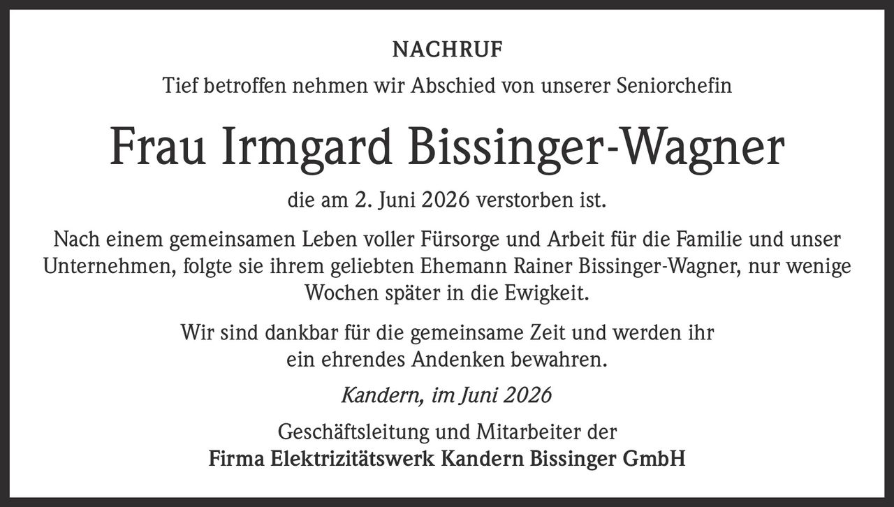 <p>Tief betroffen nehmen wir Abschied von unserer Seniorchefin</p>
<p><strong>Frau Irmgard Bissinger-Wagner</strong></p>
<p>die am 2. Juni 2026 verstorben ist.</p>
<p>Nach einem gemeinsamen Leben voller Fürsorge und Arbeit für die Familie und unser Unternehmen, folgte sie ihrem geliebten Ehemann Rainer Bissinger-Wagner, nur wenige Wochen später in die Ewigkeit.</p>
<p>Wir sind dankbar für die gemeinsame Zeit und werden ihr ein ehrendes Andenken bewahren.</p>
<p><i>Kandern, im Juni 2026</i></p>
<p>Geschäftsleitung und Mitarbeiter der<br/>Firma Elektrizitätswerk Kandern Bissinger GmbH</p>