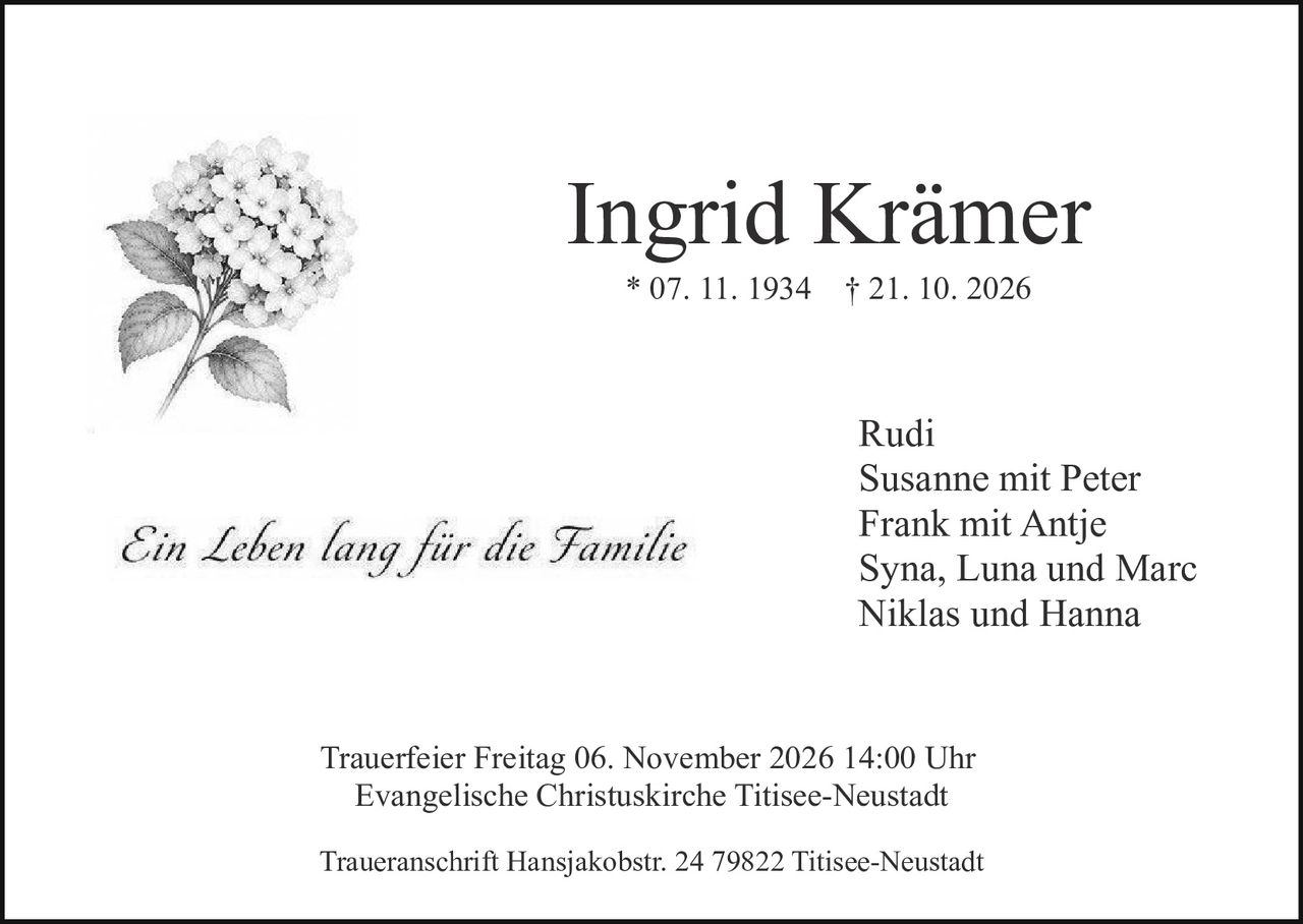 <p><strong>Ingrid Krämer</strong></p>
<p>* 07. 11. 1934 † 21. 10. 2026</p>
<p><i>Ein Leben lang für die Familie</i></p>
<p>Rudi<br>
Susanne mit Peter<br>
Frank mit Antje<br>
Syna, Luna und Marc<br>
Niklas und Hanna</p>
<p>Trauerfeier Freitag 06. November 2026 14:00 Uhr<br>
Evangelische Christuskirche Titisee-Neustadt</p>
<p>Traueranschrift Hansjakobstr. 24 79822 Titisee-Neustadt</p>