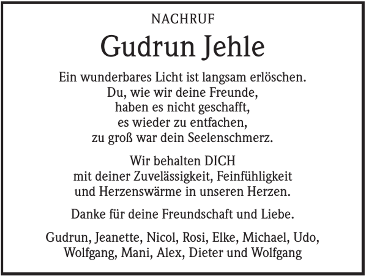 <p>NACHRUF</p><p>Gudrun Jehle<br />Ein wunderbares Licht ist langsam erlöschen.<br />Du, wie wir deine Freunde,<br />haben es nicht geschafft,<br />es wieder zu entfachen,<br />zu groß war dein Seelenschmerz.<br />Wir behalten DICH<br />mit deiner Zuvelässigkeit, Feinfühligkeit<br />und Herzenswärme in unseren Herzen.<br />Danke für deine Freundschaft und Liebe.<br />Gudrun, Jeanette, Nicol, Rosi, Elke, Michael, Udo,<br />Wolfgang, Mani, Alex, Dieter und Wolfgang</p>