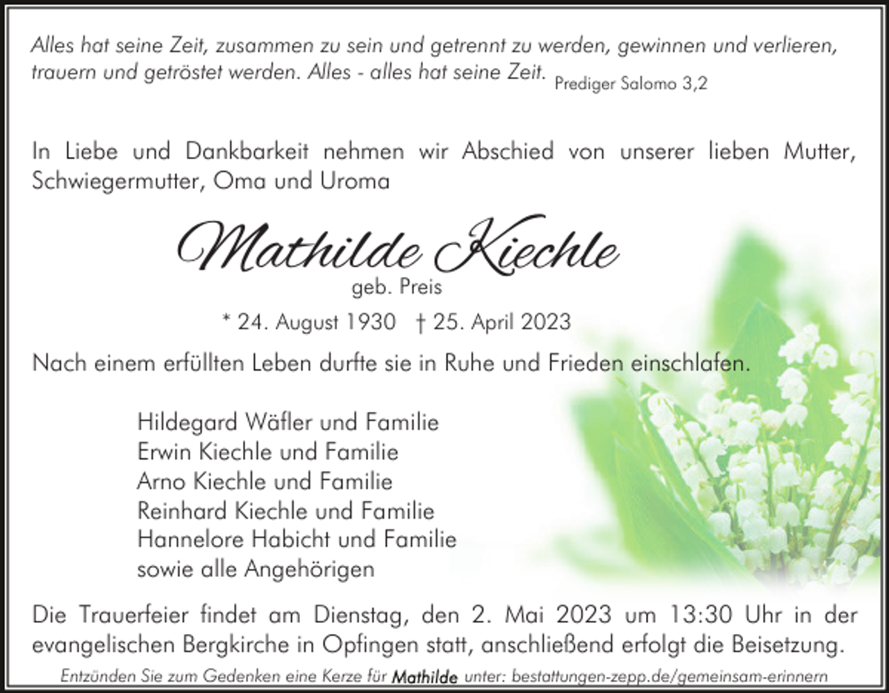 <p>Alles hat seine Zeit, zusammen zu sein und getrennt zu werden, gewinnen und verlieren,<br />trauern und getröstet werden. Alles - alles hat seine Zeit. Prediger Salomo 3,2</p><p>In Liebe und Dankbarkeit nehmen wir Abschied von unserer lieben Mutter,<br />Schwiegermutter, Oma und Uroma</p><p>Mathilde Kiechle<br />geb. Preis</p><p>* 24. August 1930 † 25. April 2023</p><p>Nach einem erfüllten Leben durfte sie in Ruhe und Frieden einschlafen.<br />Hildegard Wäfler und Familie<br />Erwin Kiechle und Familie<br />Arno Kiechle und Familie<br />Reinhard Kiechle und Familie<br />Hannelore Habicht und Familie<br />sowie alle Angehörigen<br />Die Trauerfeier findet am Dienstag, den 2. Mai 2023 um 13:30 Uhr in der<br />evangelischen Bergkirche in Opfingen statt, anschließend erfolgt die Beisetzung.<br />Entzünden Sie zum Gedenken eine Kerze für</p><p>unter: bestattungen-zepp.de/gemeinsam-erinnern</p>