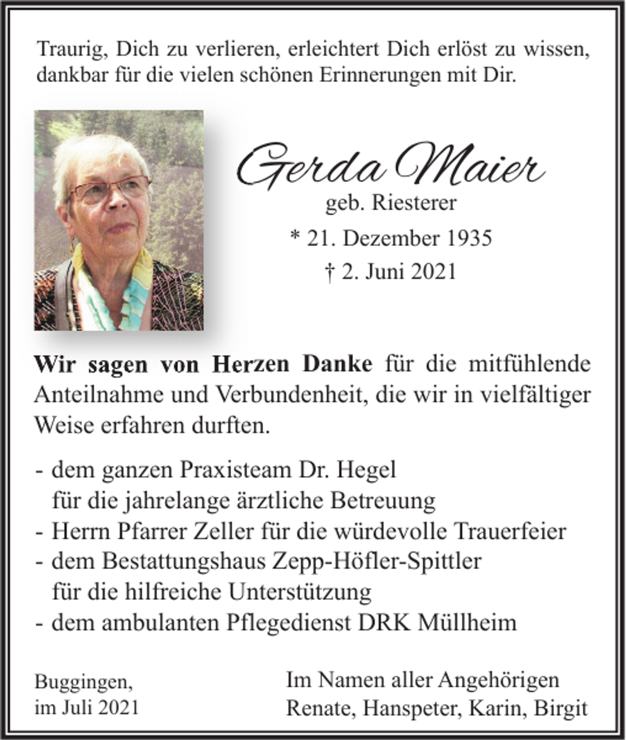 <p>Traurig, Dich zu verlieren, erleichtert Dich erlöst zu wissen,<br />dankbar für die vielen schönen Erinnerungen mit Dir.</p><p>Gerda Maier<br />geb. Riesterer<br />* 21. Dezember 1935<br />† 2. Juni 2021</p><p>Wir sagen von Herzen Danke für die mitfühlende<br />Anteilnahme und Verbundenheit, die wir in vielfältiger<br />Weise erfahren durften.<br />- dem ganzen Praxisteam Dr. Hegel<br />für die jahrelange ärztliche Betreuung<br />- Herrn Pfarrer Zeller für die würdevolle Trauerfeier<br />- dem Bestattungshaus Zepp-Höfler-Spittler<br />für die hilfreiche Unterstützung<br />- dem ambulanten Pflegedienst DRK Müllheim<br />Buggingen,<br />im Juli 2021</p><p>Im Namen aller Angehörigen<br />Renate, Hanspeter, Karin, Birgit</p>