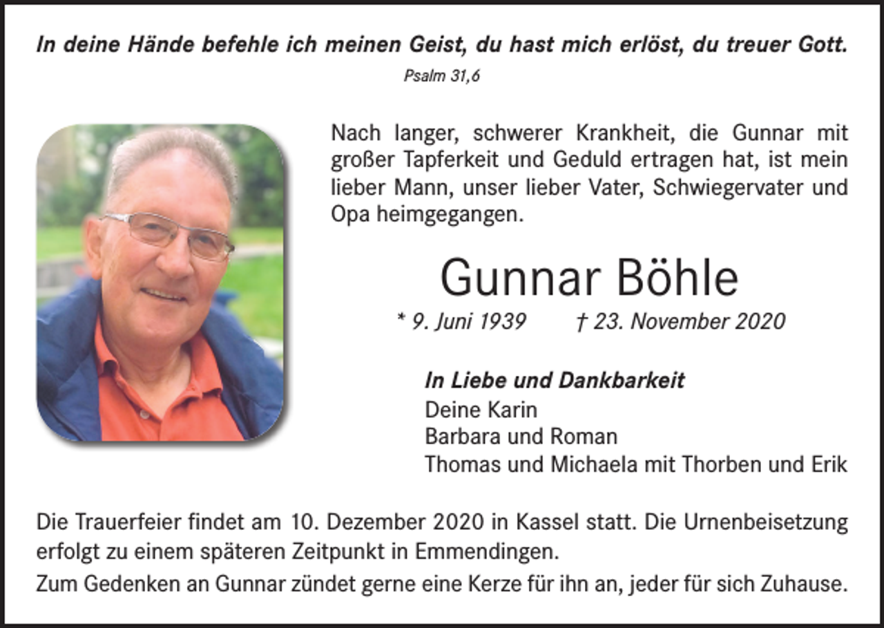 <p>In deine Hände befehle ich meinen Geist, du hast mich erlöst, du treuer Gott.<br />Psalm 31,6</p><p>Nach langer, schwerer Krankheit, die Gunnar mit<br />­großer Tapferkeit und Geduld ertragen hat, ist mein<br />lieber Mann, unser lieber Vater, Schwiegervater und<br />Opa heimgegangen.</p><p>Gunnar Böhle</p><p>* 9. Juni 1939 † 23. November 2020<br />In Liebe und Dankbarkeit<br />Deine Karin<br />Barbara und Roman<br />Thomas und Michaela mit Thorben und Erik<br />Die Trauerfeier findet am 10. Dezember 2020 in Kassel statt. Die Urnenbeisetzung<br />erfolgt zu einem späteren Zeitpunkt in Emmendingen.<br />Zum Gedenken an Gunnar zündet gerne eine Kerze für ihn an, jeder für sich Zuhause.</p>