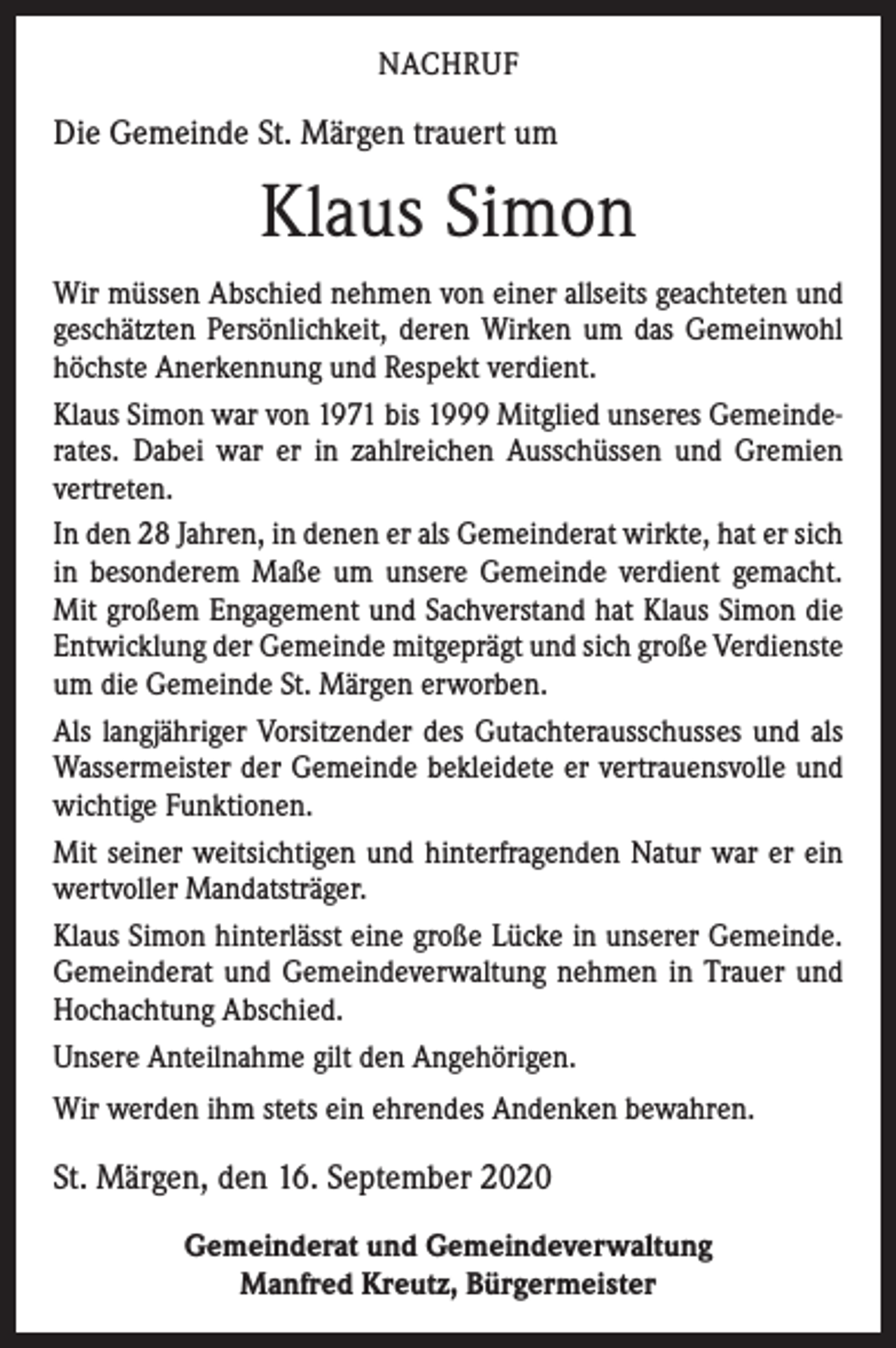 <p>NACHRUF</p><p>Die Gemeinde St. Märgen trauert um</p><p>Klaus Simon<br />Wir müssen Abschied nehmen von einer allseits geachteten und<br />geschätzten Persönlichkeit, deren Wirken um das Gemeinwohl<br />höchste Anerkennung und Respekt verdient.<br />Klaus Simon war von 1971 bis 1999 Mitglied unseres Gemeinderates. Dabei war er in zahlreichen Ausschüssen und Gremien<br />­vertreten.<br />In den 28 Jahren, in denen er als Gemeinderat wirkte, hat er sich<br />in besonderem Maße um unsere Gemeinde verdient gemacht.<br />Mit großem Engagement und Sachverstand hat Klaus Simon die<br />Entwicklung der Gemeinde mitgeprägt und sich große Verdienste<br />um die Gemeinde St. Märgen erworben.<br />Als langjähriger Vorsitzender des Gutachterausschusses und als<br />Wassermeister der Gemeinde bekleidete er vertrauensvolle und<br />wichtige Funktionen.<br />Mit seiner weitsichtigen und hinterfragenden Natur war er ein<br />wertvoller Mandatsträger.<br />Klaus Simon hinterlässt eine große Lücke in unserer Gemeinde.<br />Gemeinderat und Gemeindeverwaltung nehmen in Trauer und<br />Hochachtung Abschied.<br />Unsere Anteilnahme gilt den Angehörigen.<br />Wir werden ihm stets ein ehrendes Andenken bewahren.</p><p>St. Märgen, den 16. September 2020<br />Gemeinderat und Gemeindeverwaltung<br />Manfred Kreutz, Bürgermeister</p>