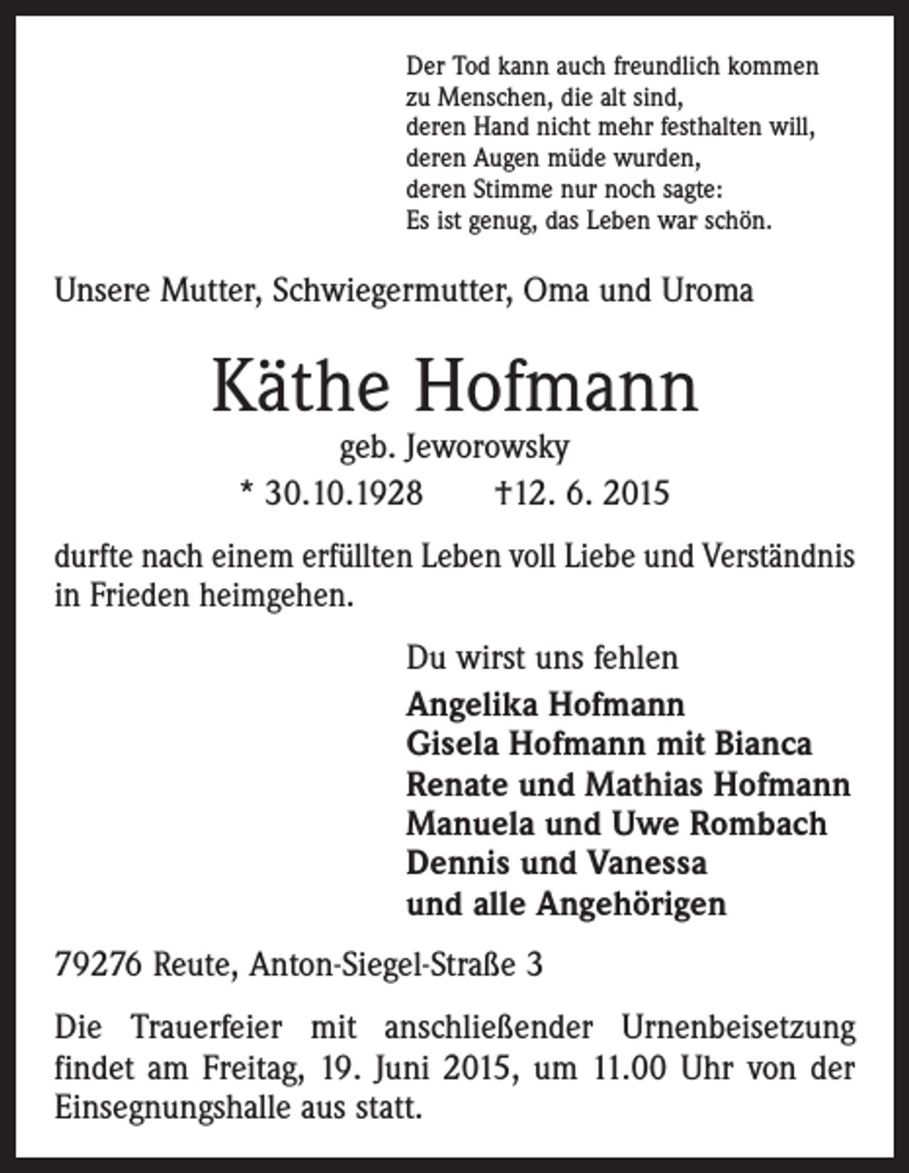 <p>Der Tod kann auch freundlich kommen<br />zu Menschen, die alt sind,<br />deren Hand nicht mehr festhalten will,<br />deren Augen müde wurden,<br />deren Stimme nur noch sagte:<br />Es ist genug, das Leben war schön.</p><p>Unsere Mutter, Schwiegermutter, Oma und Uroma</p><p>Käthe Hofmann<br />geb. Jeworowsky<br />* 30.10.1928 †12. 6. 2015</p><p>durfte nach einem erfüllten Leben voll Liebe und Verständnis<br />in Frieden heimgehen.</p><p>Du wirst uns fehlen<br />Angelika Hofmann<br />Gisela Hofmann mit Bianca<br />Renate und Mathias Hofmann<br />Manuela und Uwe Rombach<br />Dennis und Vanessa<br />und alle Angehörigen</p><p>79276 Reute, Anton-Siegel-Straße 3<br />Die Trauerfeier mit anschließender Urnenbeisetzung<br />­findet am Freitag, 19. Juni 2015, um 11.00 Uhr von der<br />Einsegnungshalle aus statt.</p>