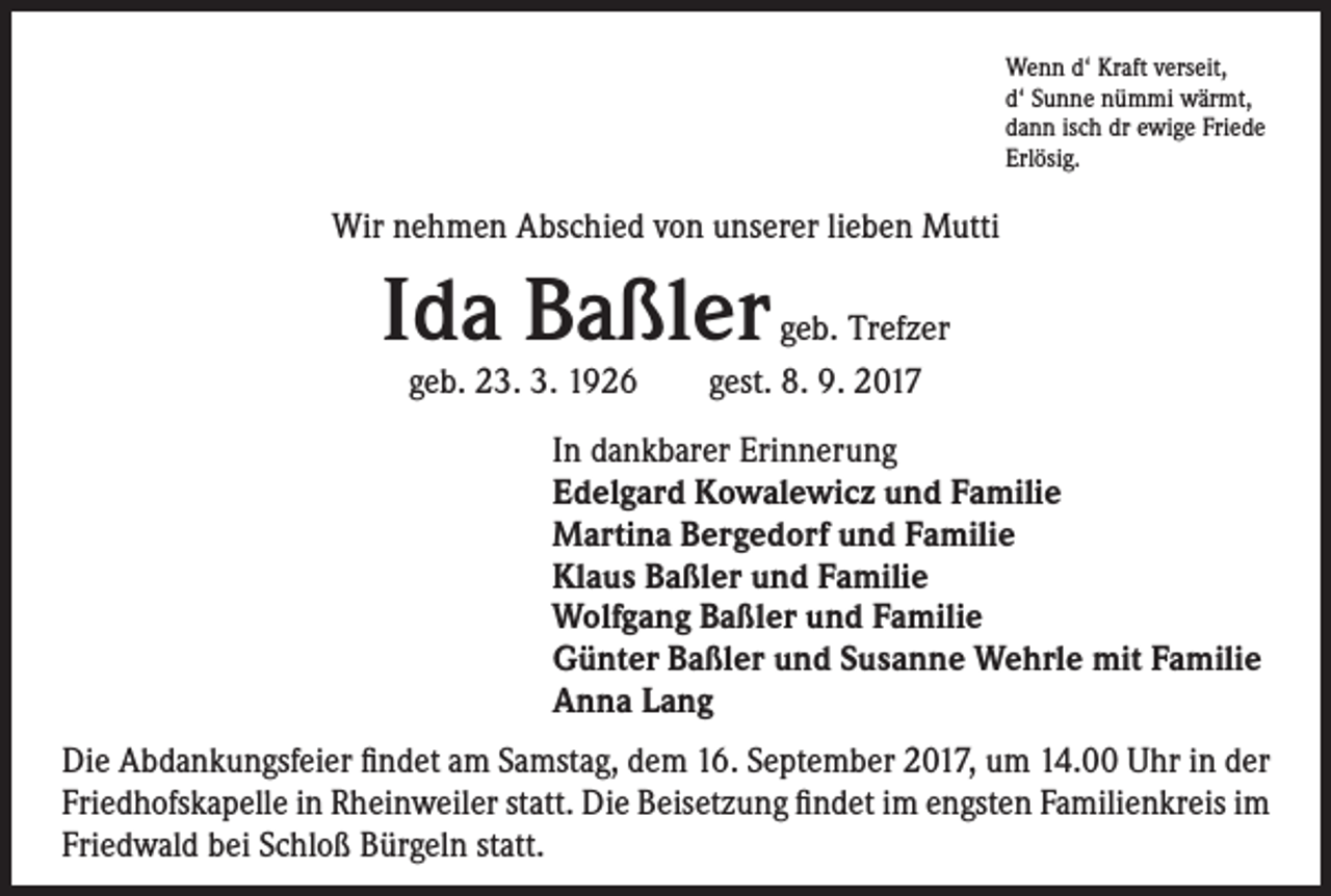 <p>Wenn d‘ Kraft verseit,<br />d‘ Sunne nümmi wärmt,<br />dann isch dr ewige Friede<br />Erlösig.</p><p>Wir nehmen Abschied von unserer lieben Mutti</p><p>Ida Baßler</p><p>geb. Trefzer<br />geb. 23. 3. 1926 gest. 8. 9. 2017<br />In dankbarer Erinnerung<br />Edelgard Kowalewicz und Familie<br />Martina Bergedorf und Familie<br />Klaus Baßler und Familie<br />Wolfgang Baßler und Familie<br />Günter Baßler und Susanne Wehrle mit Familie<br />Anna Lang</p><p>Die Abdankungsfeier findet am Samstag, dem 16. September 2017, um 14.00 Uhr in der<br />Friedhofskapelle in Rheinweiler statt. Die Beisetzung findet im engsten Familienkreis im<br />Friedwald bei Schloß Bürgeln statt.</p>