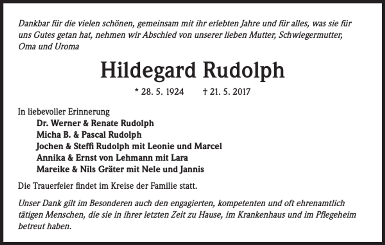 <p>Dankbar für die vielen schönen, gemeinsam mit ihr erlebten Jahre und für alles, was sie für<br />uns Gutes getan hat, nehmen wir Abschied von unserer lieben Mutter, Schwiegermutter,<br />Oma und Uroma</p><p>Hildegard Rudolph<br />* 28. 5. 1924 † 21. 5. 2017<br />In liebevoller Erinnerung<br />Dr. Werner &amp; Renate Rudolph<br />Micha B. &amp; Pascal Rudolph<br />Jochen &amp; Steffi Rudolph mit Leonie und Marcel<br />Annika &amp; Ernst von Lehmann mit Lara<br />Mareike &amp; Nils Gräter mit Nele und Jannis<br />Die Trauerfeier findet im Kreise der Familie statt.</p><p>Unser Dank gilt im Besonderen auch den engagierten, kompetenten und oft ehrenamtlich<br />tätigen Menschen, die sie in ihrer letzten Zeit zu Hause, im Krankenhaus und im Pflegeheim<br />betreut haben.</p>