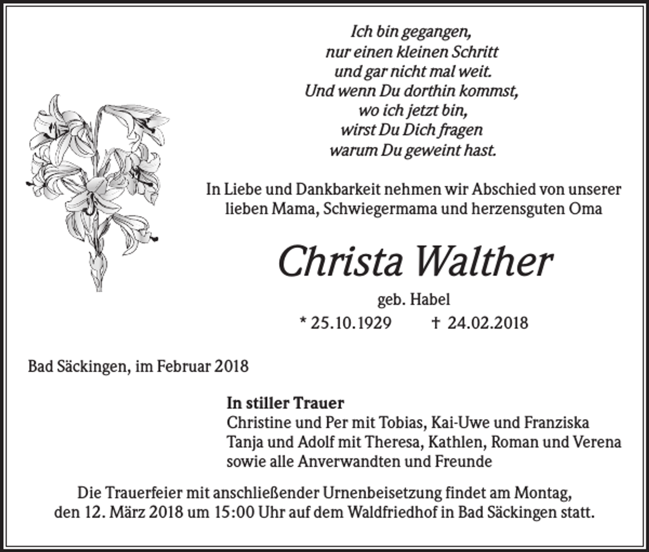 <p>Ich bin gegangen,<br />nur einen kleinen Schritt<br />und gar nicht mal weit.<br />Und wenn Du dorthin kommst,<br />wo ich jetzt bin,<br />wirst Du Dich fragen<br />warum Du geweint hast.<br />In Liebe und Dankbarkeit nehmen wir Abschied von unserer<br />lieben Mama, Schwiegermama und herzensguten Oma</p><p>Christa Walther<br />geb. Habel<br />* 25.10.1929<br />† 24.02.2018<br />Bad Säckingen, im Februar 2018<br />In stiller Trauer<br />Christine und Per mit Tobias, Kai-Uwe und Franziska<br />Tanja und Adolf mit Theresa, Kathlen, Roman und Verena<br />sowie alle Anverwandten und Freunde<br />Die Trauerfeier mit anschließender Urnenbeisetzung findet am Montag,<br />den 12. März 2018 um 15:00 Uhr auf dem Waldfriedhof in Bad Säckingen statt.</p>