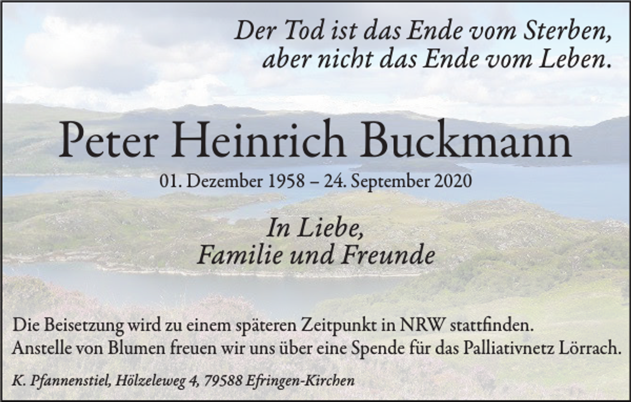 <p>Der Tod ist das Ende vom Sterben,<br />aber nicht das Ende vom Leben.</p><p>Peter Heinrich Buckmann<br />01. Dezember 1958 – 24. September 2020</p><p>In Liebe,<br />Familie und Freunde<br />Die Beisetzung wird zu einem späteren Zeitpunkt in NRW stattfinden.<br />Anstelle von Blumen freuen wir uns über eine Spende für das Palliativnetz Lörrach.<br />K. Pfannenstiel, Hölzeleweg 4, 79588 Efringen-Kirchen</p>