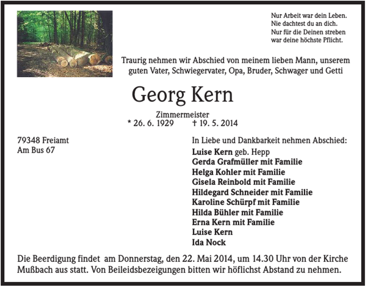<p>Nur Arbeit war dein Leben.<br />Nie dachtest du an dich.<br />Nur für die Deinen streben<br />war deine höchste Pflicht.</p><p>Traurig nehmen wir Abschied von meinem lieben Mann, unserem<br />guten Vater, Schwiegervater, Opa, Bruder, Schwager und Getti</p><p>Georg Kern<br />Zimmermeister<br />* 26. 6. 1929<br />† 19. 5. 2014<br />79348 Freiamt<br />Am Bus 67</p><p>In Liebe und Dankbarkeit nehmen Abschied:<br />Luise Kern geb. Hepp<br />Gerda Grafmüller mit Familie<br />Helga Kohler mit Familie<br />Gisela Reinbold mit Familie<br />Hildegard Schneider mit Familie<br />Karoline Schürpf mit Familie<br />Hilda Bühler mit Familie<br />Erna Kern mit Familie<br />Luise Kern<br />Ida Nock</p><p>Die Beerdigung findet am Donnerstag, den 22. Mai 2014, um 14.30 Uhr von der Kirche<br />Mußbach aus statt. Von Beileidsbezeigungen bitten wir höflichst Abstand zu nehmen.</p>