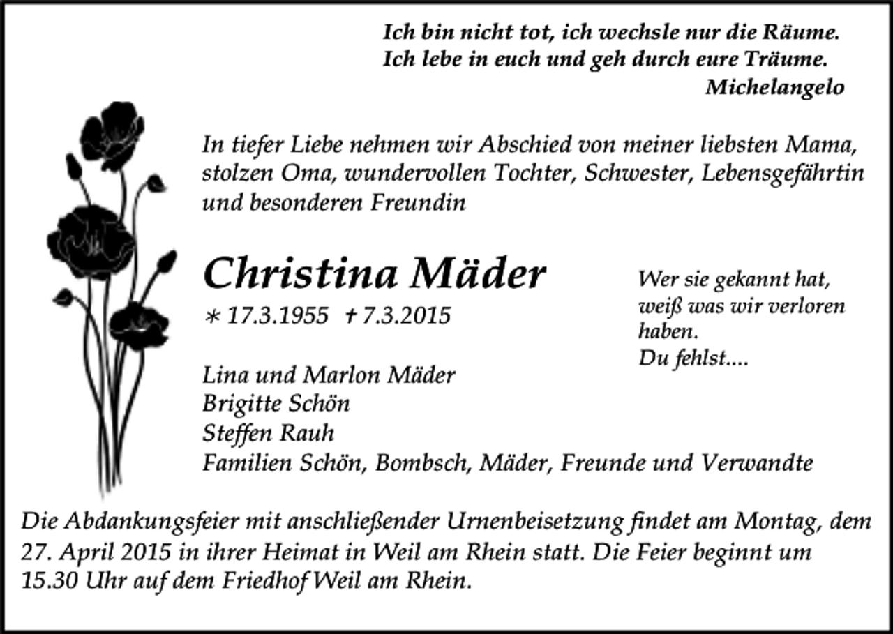 <p>Ich bin nicht tot, ich wechsle nur die Räume.<br />Ich lebe in euch und geh durch eure Träume.<br />Michelangelo</p><p>In tiefer Liebe nehmen wir Abschied von meiner liebsten Mama,<br />stolzen Oma, wundervollen Tochter, Schwester, Lebensgefährtin<br />und besonderen Freundin</p><p>Christina Mäder<br /> 17.3.1955  7.3.2015</p><p>Wer sie gekannt hat,<br />weiß was wir verloren<br />haben.<br />Du fehlst....</p><p>Lina und Marlon Mäder<br />Brigitte Schön<br />Steffen Rauh<br />Familien Schön, Bombsch, Mäder, Freunde und Verwandte</p><p>Die Abdankungsfeier mit anschließender Urnenbeisetzung findet am Montag, dem<br />27. April 2015 in ihrer Heimat in Weil am Rhein statt. Die Feier beginnt um<br />15.30 Uhr auf dem Friedhof Weil am Rhein.</p>