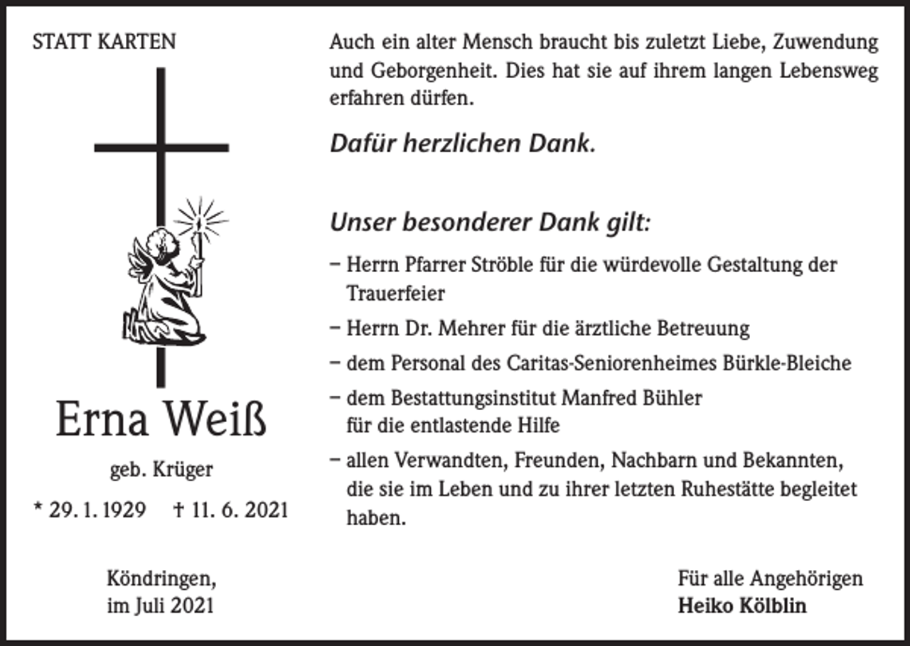 <p>STATT KARTEN</p><p>Auch ein alter Mensch braucht bis zuletzt Liebe, Zuwendung<br />und Geborgenheit. Dies hat sie auf ihrem langen Lebensweg<br />erfahren dürfen.</p><p>Dafür herzlichen Dank.<br />Unser besonderer Dank gilt:<br />– Herrn Pfarrer Ströble für die würdevolle Gestaltung der<br />Trauerfeier<br />– Herrn Dr. Mehrer für die ärztliche Betreuung<br />– dem Personal des Caritas-Seniorenheimes Bürkle-Bleiche</p><p>Erna Weiß<br />geb. Krüger<br />* 29. 1. 1929 † 11. 6. 2021<br />Köndringen,<br />im Juli 2021</p><p>– dem Bestattungsinstitut Manfred Bühler<br />für die entlastende Hilfe<br />– allen Verwandten, Freunden, Nachbarn und Bekannten,<br />die sie im Leben und zu ihrer letzten Ruhestätte begleitet<br />haben.<br />Für alle Angehörigen<br />Heiko Kölblin</p>