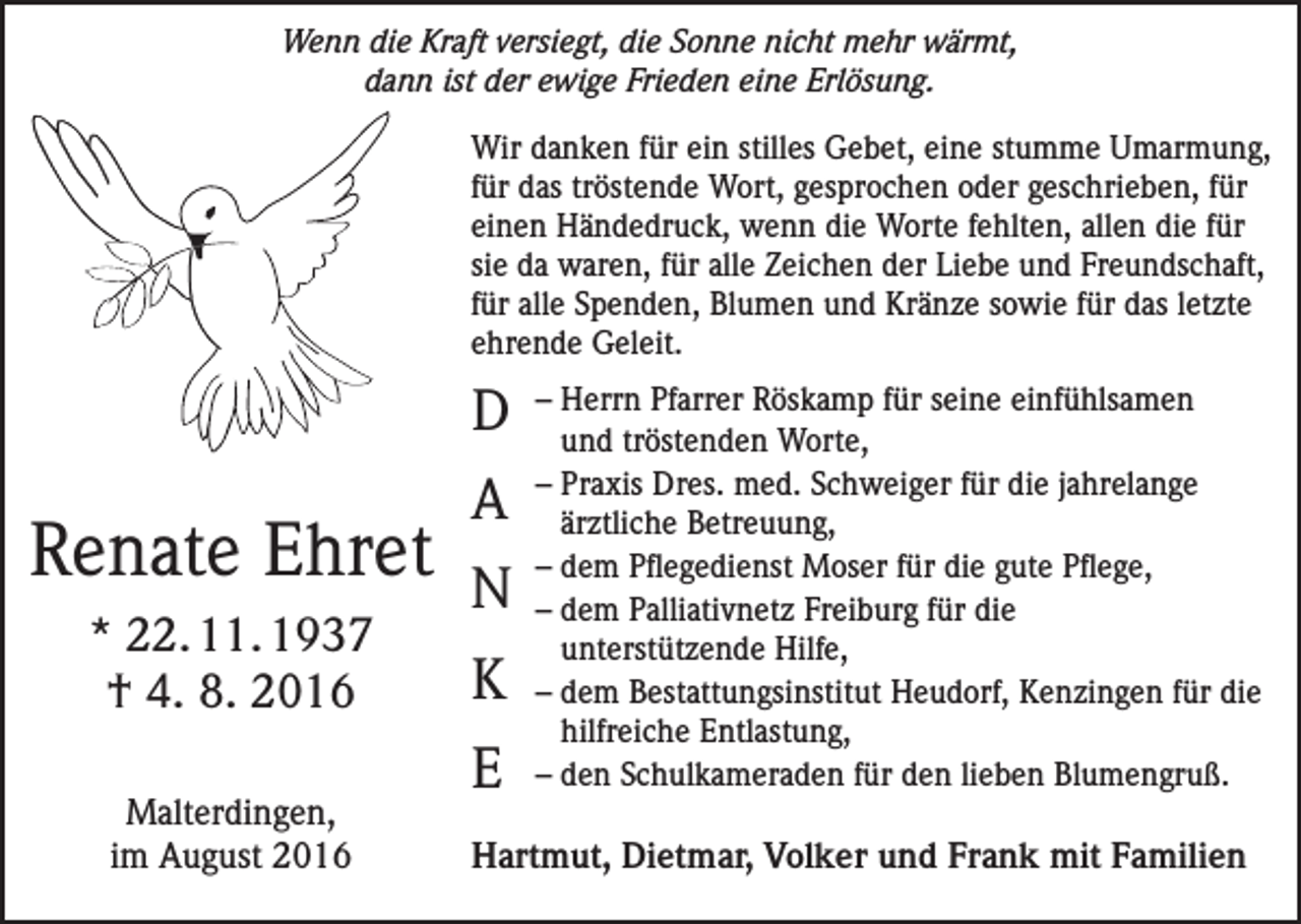 <p>Wenn die Kraft versiegt, die Sonne nicht mehr wärmt,<br />dann ist der ewige Frieden eine Erlösung.<br />Wir danken für ein stilles Gebet, eine stumme Umarmung,<br />für das tröstende Wort, gesprochen oder geschrieben, für<br />einen Händedruck, wenn die Worte fehlten, allen die für<br />sie da waren, für alle Zeichen der Liebe und Freundschaft,<br />für alle Spenden, Blumen und Kränze sowie für das letzte<br />ehrende Geleit.</p><p>D</p><p>Renate Ehret<br />* 22. 11. 1937<br />† 4. 8. 2016<br />Malterdingen,<br />im August 2016</p><p>A<br />N<br />K<br />E</p><p>– Herrn Pfarrer Röskamp für seine einfühlsamen<br />und tröstenden Worte,<br />– Praxis Dres. med. Schweiger für die jahrelange<br />ärztliche Betreuung,<br />– dem Pflegedienst Moser für die gute Pflege,<br />– dem Palliativnetz Freiburg für die<br />unterstützende Hilfe,<br />– dem Bestattungsinstitut Heudorf, Kenzingen für die<br />hilfreiche Entlastung,<br />– den Schulkameraden für den lieben Blumengruß.</p><p>Hartmut, Dietmar, Volker und Frank mit Familien</p>