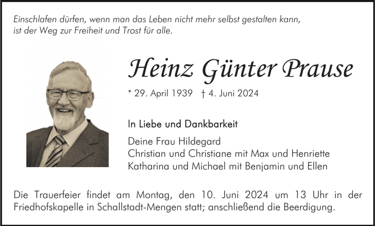 <p>Einschlafen dürfen, wenn man das Leben nicht mehr selbst gestalten kann,<br />ist der Weg zur Freiheit und Trost für alle.</p><p>Heinz Günter Prause<br />* 29. April 1939 † 4. Juni 2024</p><p>Deine Frau Hildegard<br />Christian und Christiane mit Max und Henriette<br />Katharina und Michael mit Benjamin und Ellen<br />Die Trauerfeier findet am Montag, den 10. Juni 2024 um 13 Uhr in der<br />Friedhofskapelle in Schallstadt-Mengen statt; anschließend die Beerdigung.</p>