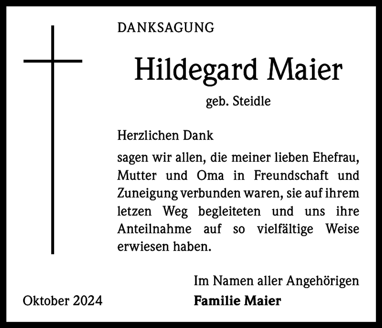 <p>DANKSAGUNG</p><p>Hildegard Maier<br />geb. Steidle<br />Herzlichen Dank<br />sagen wir allen, die meiner lieben Ehefrau,<br />Mutter und Oma in Freundschaft und<br />­Zuneigung verbunden waren, sie auf ihrem<br />letzen Weg begleiteten und uns ihre<br />A nteilnahme auf so vielfältige Weise<br />­<br />­erwiesen haben.</p><p>Oktober 2024</p><p>Im Namen aller Angehörigen<br />Familie Maier</p>