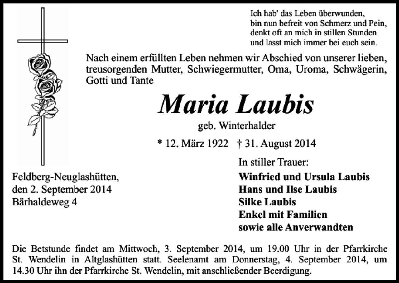 <p>Ich hab' das Leben überwunden,<br />bin nun befreit von Schmerz und Pein,<br />denkt oft an mich in stillen Stunden<br />und lasst mich immer bei euch sein.</p><p>Nach einem erfüllten Leben nehmen wir Abschied von unserer lieben,<br />treusorgenden Mutter, Schwiegermutter, Oma, Uroma, Schwägerin,<br />Gotti und Tante</p><p>Maria Laubis<br />geb. Winterhalder</p><p>* 12. März 1922 † 31. August 2014<br />Feldberg-Neuglashütten,<br />den 2. September 2014<br />Bärhaldeweg 4</p><p>In stiller Trauer:<br />Winfried und Ursula Laubis<br />Hans und Ilse Laubis<br />Silke Laubis<br />Enkel mit Familien<br />sowie alle Anverwandten</p><p>Die Betstunde findet am Mittwoch, 3. September 2014, um 19.00 Uhr in der Pfarrkirche<br />St. Wendelin in Altglashütten statt. Seelenamt am Donnerstag, 4. September 2014, um<br />14.30 Uhr ihn der Pfarrkirche St. Wendelin, mit anschließender Beerdigung.</p>
