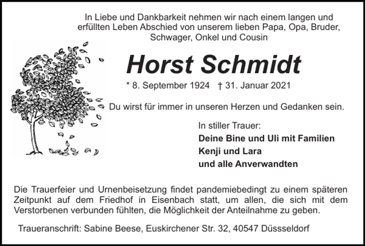 <p>In Liebe und Dankbarkeit nehmen wir nach einem langen und<br />erfüllten Leben Abschied von unserem lieben Papa, Opa, Bruder,<br />Schwager, Onkel und Cousin</p><p>Horst Schmidt<br />* 8. September 1924 † 31. Januar 2021<br />Du wirst für immer in unseren Herzen und Gedanken sein.<br />In stiller Trauer:<br />Deine Bine und Uli mit Familien<br />Kenji und Lara<br />und alle Anverwandten<br />Die Trauerfeier und Urnenbeisetzung findet pandemiebedingt zu einem späteren<br />Zeitpunkt auf dem Friedhof in Eisenbach statt, um allen, die sich mit dem<br />Verstorbenen verbunden fühlten, die Möglichkeit der Anteilnahme zu geben.<br />Traueranschrift: Sabine Beese, Euskirchener Str. 32, 40547 Düssseldorf</p>