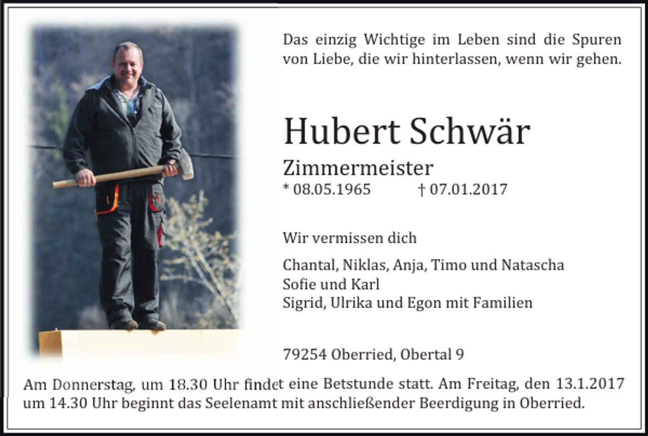 <p>Das einzig Wichtige im Leben sind die Spuren<br />von Liebe, die wir hinterlassen, wenn wir gehen.</p><p>Hubert Schwä r<br />Zimmermeister<br />* 08.05.1965</p><p>† 07.01.2017</p><p>Wir vermissen dich<br />Chantal, Niklas, Anja, Timo und Natascha<br />So�ie und Karl<br />Sigrid, Ulrika und Egon mit Familien<br />79254 Oberried, Obertal 9<br />Am Donnerstag, um 18.30 Uhr �indet eine Betstunde statt. Am Freitag, den 13.1.2017<br />um 14.30 Uhr beginnt das Seelenamt mit anschließender Beerdigung in Oberried.</p>