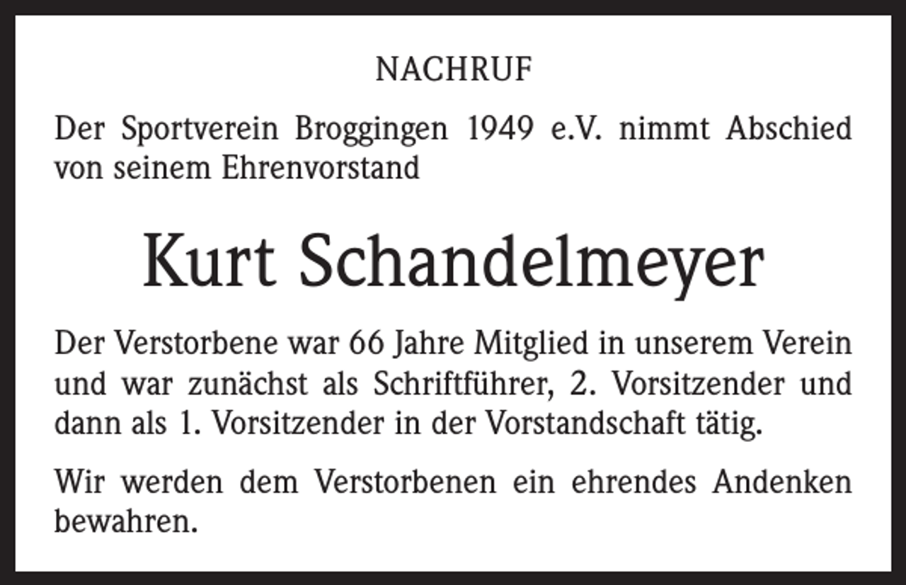 <p>nachruf<br />Der Sportverein Broggingen 1949 e.V. nimmt Abschied<br />von seinem Ehrenvorstand</p><p>Kurt Schandelmeyer<br />Der Verstorbene war 66 Jahre Mitglied in unserem Verein<br />und war zunächst als Schriftführer, 2. Vorsitzender und<br />dann als 1. Vorsitzender in der Vorstandschaft tätig.<br />Wir werden dem Verstorbenen ein ehrendes Andenken<br />bewahren.</p>