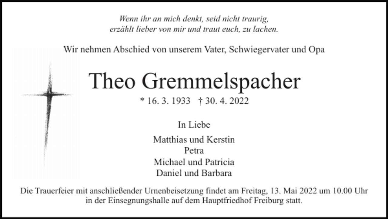 <p>Wenn ihr an mich denkt, seid nicht traurig,<br />erzählt lieber von mir und traut euch, zu lachen.</p><p>Wir nehmen Abschied von unserem Vater, Schwiegervater und Opa</p><p>Theo Gremmelspacher<br />* 16. 3. 1933 † 30. 4. 2022<br />In Liebe<br />Matthias und Kerstin<br />Petra<br />Michael und Patricia<br />Daniel und Barbara<br />Die Trauerfeier mit anschließender Urnenbeisetzung findet am Freitag, 13. Mai 2022 um 10.00 Uhr<br />in der Einsegnungshalle auf dem Hauptfriedhof Freiburg statt.</p>
