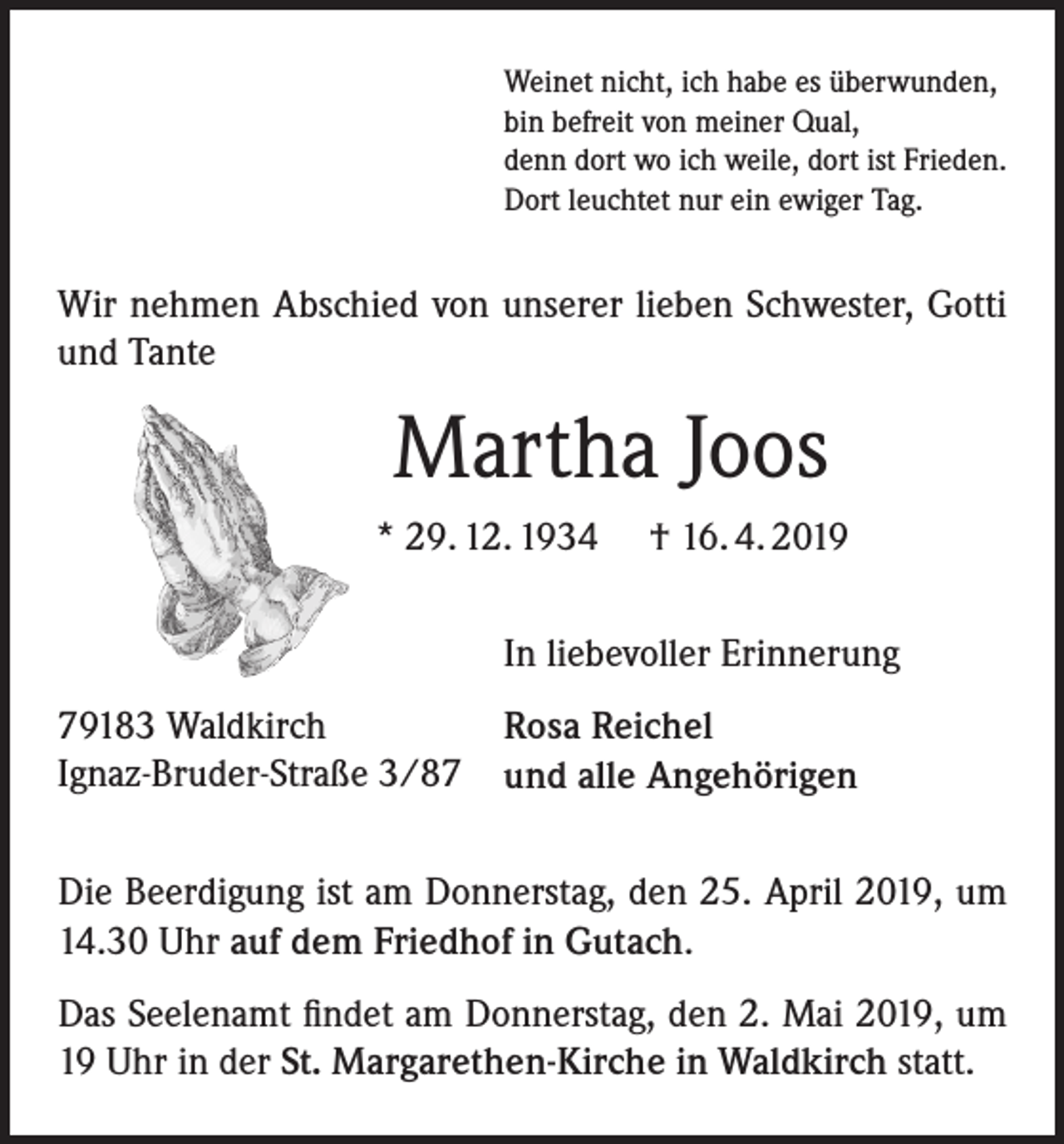 <p>Weinet nicht, ich habe es überwunden,<br />bin befreit von meiner Qual,<br />denn dort wo ich weile, dort ist Frieden.<br />Dort leuchtet nur ein ewiger Tag.</p><p>Wir nehmen Abschied von unserer lieben Schwester, Gotti<br />und Tante</p><p>Martha Joos<br />* 29. 12. 1934</p><p>† 16. 4. 2019</p><p>In liebevoller Erinnerung<br />79183 Waldkirch<br />Ignaz-Bruder-Straße 3/87</p><p>Rosa Reichel<br />und alle Angehörigen</p><p>Die Beerdigung ist am Donnerstag, den 25. April 2019, um<br />14.30 Uhr auf dem Friedhof in Gutach.<br />Das Seelenamt findet am Donnerstag, den 2. Mai 2019, um<br />19 Uhr in der St. Margarethen-Kirche in Waldkirch statt.</p>