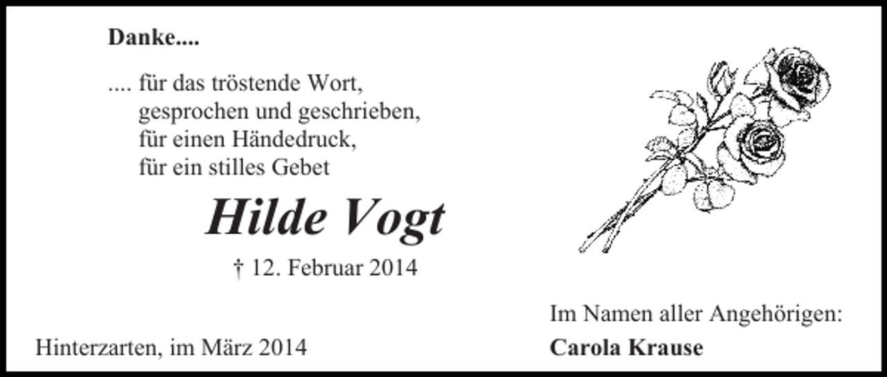 <p>Danke....<br />.... für das tröstende Wort,<br />gesprochen und geschrieben,<br />für einen Händedruck,<br />für ein stilles Gebet</p><p>Hilde Vogt<br />† 12. Februar 2014</p><p>Hinterzarten, im März 2014</p><p>Im Namen aller Angehörigen:<br />Carola Krause</p>