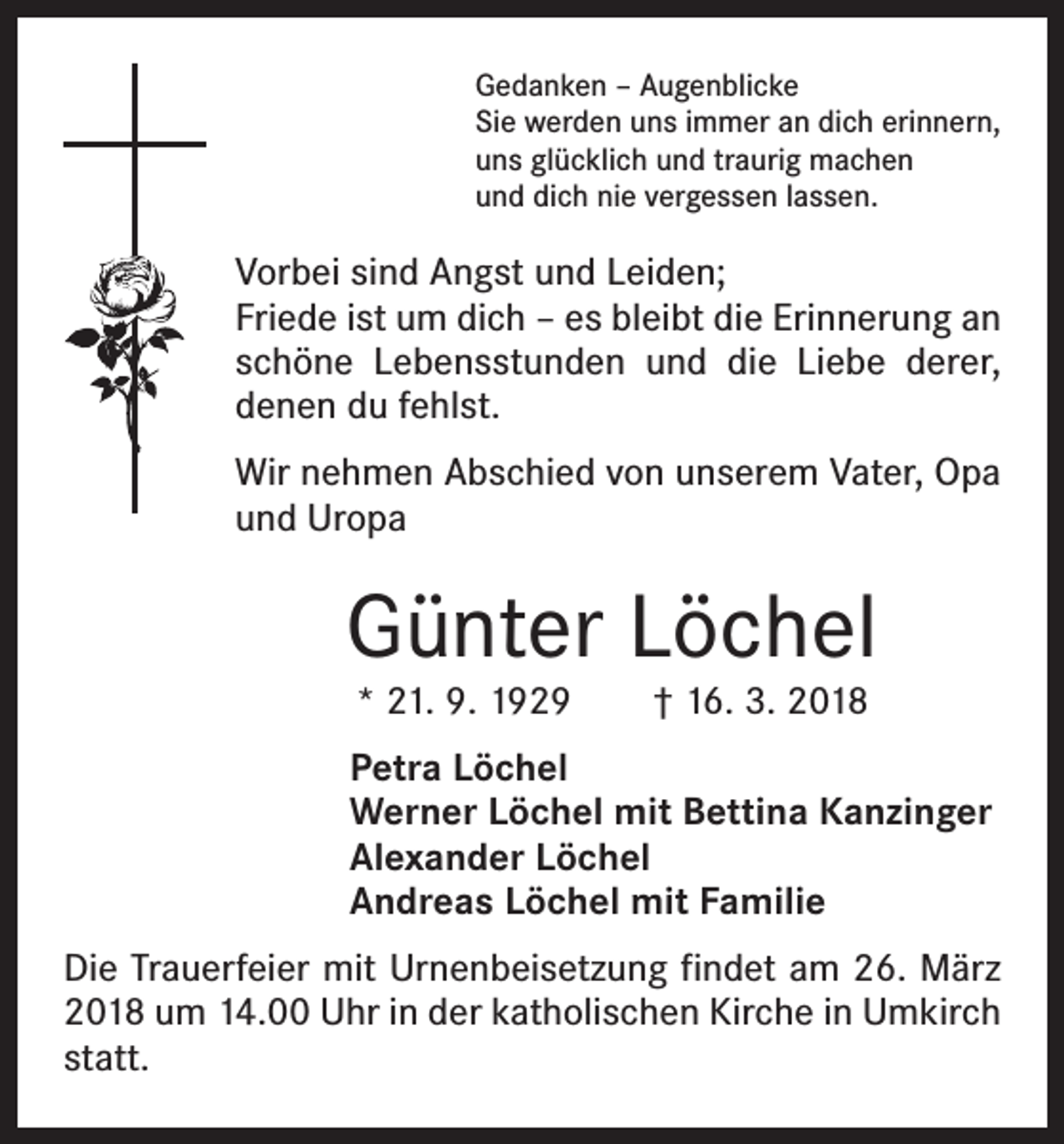 <p>Gedanken – Augenblicke<br />Sie werden uns immer an dich erinnern,<br />uns glücklich und traurig machen<br />und dich nie vergessen lassen.</p><p>Vorbei sind Angst und Leiden;<br />Friede ist um dich – es bleibt die Erinnerung an<br />schöne Lebensstunden und die Liebe derer,<br />denen du fehlst.<br />Wir nehmen Abschied von unserem Vater, Opa<br />und Uropa</p><p>Günter Löchel<br />* 21. 9. 1929 † 16. 3. 2018</p><p>Petra Löchel<br />Werner Löchel mit Bettina Kanzinger<br />Alexander Löchel<br />Andreas Löchel mit Familie<br />Die Trauerfeier mit Urnenbeisetzung findet am 26. März<br />2018 um 14.00 Uhr in der katholischen Kirche in Umkirch<br />statt.</p>