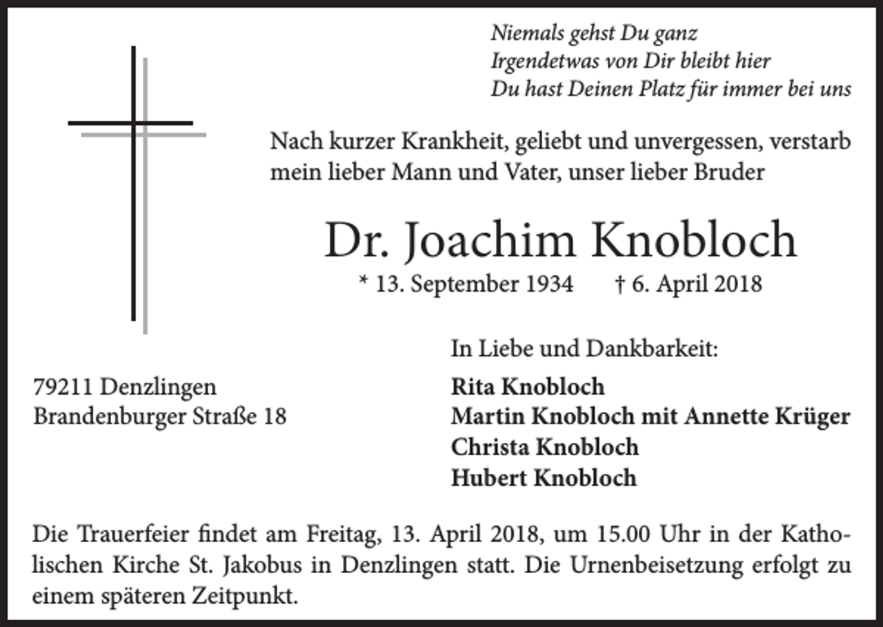 <p>Nie m als gegehst<br />Niemals<br />hst DDu<br />u gganz<br />a nz<br />Ir<br />ge n det w as von<br />v o n Dir<br />Dir bleibt<br />blei bt hier<br />hier<br />Irgendetwas<br />bei uuns<br />DDu<br />u hhast<br />ast DDeinen<br />ei ne n PlPlatz<br />at z f für<br />ür i immer<br />m mer bei<br />ns</p><p>Nach<br />Krankheit,<br />N a c h kkurzer<br />ur z er Kr<br />a n k h eit, ggeliebt<br />eli e bt uund<br />n d uunvergessen,<br />n v er g ess e n, vverstarb<br />erst ar b<br />mein<br />Vater,<br />m ei n lilieber<br />e b er Mann<br />M a n n uund<br />n d Vat<br />er, uunser<br />ns er lilieber<br />e b er BrBruder<br />u d er</p><p>Dr.J Joachim<br />Dr.<br />o a c hi m KKnobloch<br />n o bl o c h<br />** 13.<br />1 3. September<br />S e pt e m b er</p><p>779211<br />9 2 Denzlingen<br />D e n zli n g e n<br />Br<br />a n d e n b ur g er Str<br />a ß e 11<br />Brandenburger<br />Straße</p><p>†† 6.<br />6. April<br />A pril</p><p>IInn Liebe<br />Li e b e und<br />u n d Dankbarkeit:<br />D a n k b ar k eit:<br />Rit<br />a Knobloch<br />K n o bl o c h<br />Rita<br />MMartin<br />arti n KKnobloch<br />n o bl o c h mit<br />n n ett e KKrüger<br />r ü g er<br />mitAAnnette<br />CChrista<br />h rist a Knobloch<br />K n o bl o c h<br />HHubert<br />u b ert KKnobloch<br />n o bl o c h</p><p>Die<br />Di<br />e TrTrauerfeier<br />a u erf ei er ﬁfindet<br />n d et aam<br />m FrFreitag,<br />eit a g, 113.<br />3. AApril<br />pril 22018,<br />0 1 8, uum<br />m 115.00<br />5. UUhr<br />hr i in<br />n dder<br />er KKathoat h o lis<br />c h e n Kirche<br />Kir c h e St.<br />St. Jakobus<br />J a k o b us iinn Denzlingen<br />D e n zli n g e n statt.<br />st att. Die<br />Di e Urnenbeisetzung<br />Ur n e n b eis et z u n g erfolgt<br />erf ol gt zu<br />zu<br />lischen<br />einem<br />ei<br />n e m sspäteren<br />p ät er e n Zeitpunkt.<br />Z eit p u n kt.</p>