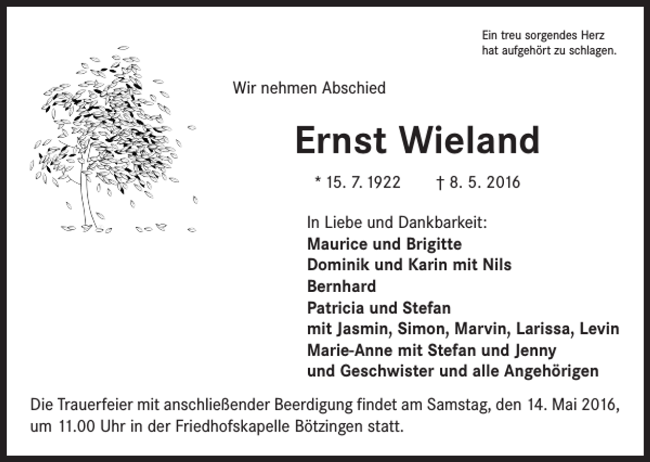 <p>Ein treu sorgendes Herz<br />hat aufgehört zu schlagen.</p><p>Wir nehmen Abschied</p><p>Ernst Wieland<br />* 15. 7. 1922 † 8. 5. 2016<br />In Liebe und Dankbarkeit:<br />Maurice und Brigitte<br />Dominik und Karin mit Nils<br />Bernhard<br />Patricia und Stefan<br />mit Jasmin, Simon, Marvin, Larissa, Levin<br />Marie-Anne mit Stefan und Jenny<br />und Geschwister und alle Angehörigen<br />Die Trauerfeier mit anschließender Beerdigung findet am Samstag, den 14. Mai 2016,<br />um 11.00 Uhr in der Friedhofskapelle Bötzingen statt.</p>