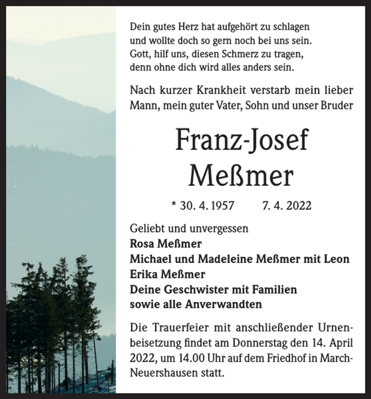<p>Dein gutes Herz hat aufgehört zu schlagen<br />und wollte doch so gern noch bei uns sein.<br />Gott, hilf uns, diesen Schmerz zu tragen,<br />denn ohne dich wird alles anders sein.</p><p>Nach kurzer Krankheit verstarb mein lieber<br />Mann, mein guter Vater, Sohn und unser Bruder</p><p>Franz-Josef<br />Meßmer<br />* 30. 4. 195. 4. 2022</p><p>Geliebt und unvergessen<br />Rosa Meßmer<br />Michael und Madeleine Meßmer mit Leon<br />Erika Meßmer<br />Deine Geschwister mit Familien<br />sowie alle Anverwandten<br />Die Trauerfeier mit anschließender Urnenbeisetzung findet am Donnerstag den 14. April<br />2022, um 14.00 Uhr auf dem Friedhof in MarchNeuershausen statt.</p>