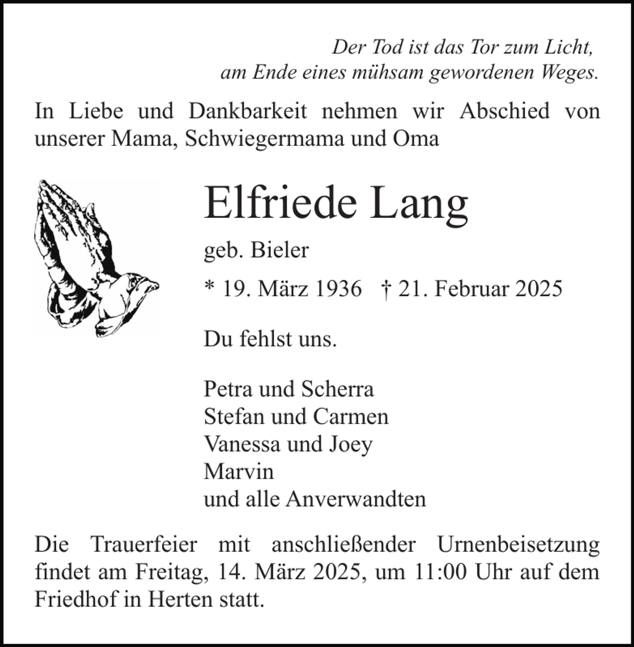 <p>Der Tod ist das Tor zum Licht,<br />am Ende eines mühsam gewordenen Weges.</p><p>In Liebe und Dankbarkeit nehmen wir Abschied von<br />unserer Mama, Schwiegermama und Oma</p><p>Elfriede Lang<br />geb. Bieler<br />* 19. März 1936 † 21. Februar 2025<br />Du fehlst uns.<br />Petra und Scherra<br />Stefan und Carmen<br />Vanessa und Joey<br />Marvin<br />und alle Anverwandten<br />Die Trauerfeier mit anschließender Urnenbeisetzung<br />findet am Freitag, 14. März 2025, um 11:00 Uhr auf dem<br />Friedhof in Herten statt.</p>