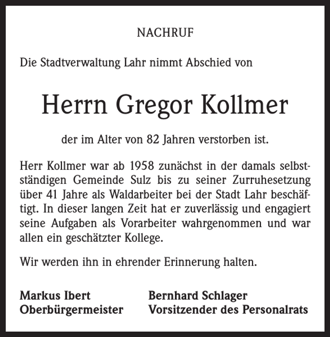 <p>NACHRUF<br />Die Stadtverwaltung Lahr nimmt Abschied von</p><p>Herrn Gregor Kollmer<br />der im Alter von 82 Jahren verstorben ist.<br />Herr Kollmer war ab 1958 zunächst in der damals selbstständigen Gemeinde Sulz bis zu seiner Zurruhesetzung<br />über 41 Jahre als Waldarbeiter bei der Stadt Lahr beschäftigt. In dieser langen Zeit hat er zuverlässig und engagiert<br />seine Aufgaben als Vorarbeiter wahrgenommen und war<br />allen ein geschätzter Kollege.<br />Wir werden ihn in ehrender Erinnerung halten.<br />Markus Ibert<br />Oberbürgermeister</p><p>Bernhard Schlager<br />Vorsitzender des Personalrats</p>