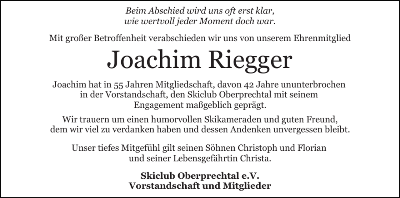 <p>Beim Abschied wird uns oft erst klar,<br />wie wertvoll jeder Moment doch war.<br />Mit großer Betroffenheit verabschieden wir uns von unserem Ehrenmitglied</p><p>Joachim Riegger<br />Joachim hat in 55 Jahren Mitgliedschaft, davon 42 Jahre ununterbrochen<br />in der Vorstandschaft, den Skiclub Oberprechtal mit seinem<br />Engagement maßgeblich geprägt.<br />Wir trauern um einen humorvollen Skikameraden und guten Freund,<br />dem wir viel zu verdanken haben und dessen Andenken unvergessen bleibt.<br />Unser tiefes Mitgefühl gilt seinen Söhnen Christoph und Florian<br />und seiner Lebensgefährtin Christa.<br />Skiclub Oberprechtal e.V.<br />Vorstandschaft und Mitglieder</p>
