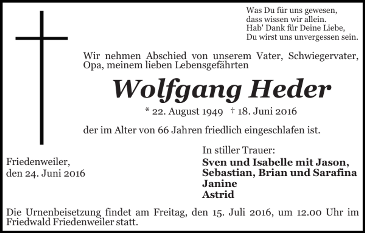 <p>Was Du für uns gewesen,<br />dass wissen wir allein.<br />Hab' Dank für Deine Liebe,<br />Du wirst uns unvergessen sein.</p><p>Wir nehmen Abschied von unserem Vater, Schwiegervater,<br />Opa, meinem lieben Lebensgefährten</p><p>Wolfgang Heder<br />* 22. August 1949 † 18. Juni 2016<br />der im Alter von 66 Jahren friedlich eingeschlafen ist.<br />Friedenweiler,<br />den 24. Juni 2016</p><p>In stiller Trauer:<br />Sven und Isabelle mit Jason,<br />Sebastian, Brian und Sarafina<br />Janine<br />Astrid</p><p>Die Urnenbeisetzung findet am Freitag, den 15. Juli 2016, um 12.00 Uhr im<br />Friedwald Friedenweiler statt.</p>