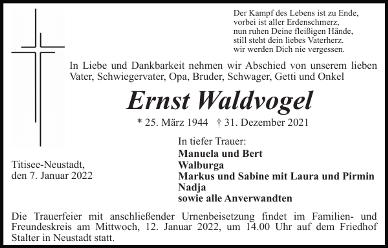 <p>Der Kampf des Lebens ist zu Ende,<br />vorbei ist aller Erdenschmerz,<br />nun ruhen Deine fleißigen Hände,<br />still steht dein liebes Vaterherz.<br />wir werden Dich nie vergessen.</p><p>In Liebe und Dankbarkeit nehmen wir Abschied von unserem lieben<br />Vater, Schwiegervater, Opa, Bruder, Schwager, Getti und Onkel</p><p>Ernst Waldvogel<br />* 25. März 1944 † 31. Dezember 2021</p><p>Titisee-Neustadt,<br />den 7. Januar 2022</p><p>In tiefer Trauer:<br />Manuela und Bert<br />Walburga<br />Markus und Sabine mit Laura und Pirmin<br />Nadja<br />sowie alle Anverwandten</p><p>Die Trauerfeier mit anschließender Urnenbeisetzung findet im Familien- und<br />Freundeskreis am Mittwoch, 12. Januar 2022, um 14.00 Uhr auf dem Friedhof<br />Stalter in Neustadt statt.</p>
