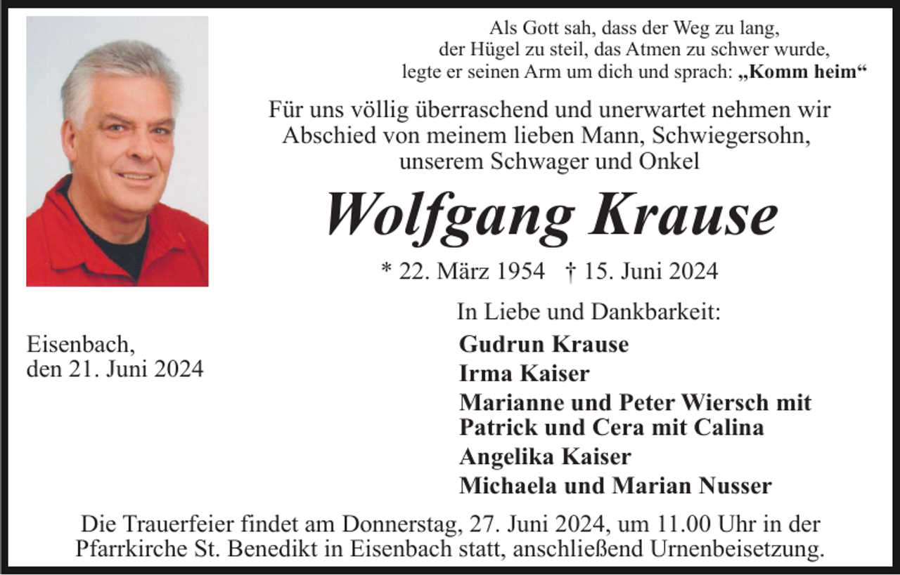 <p>Als Gott sah, dass der Weg zu lang,<br />der Hügel zu steil, das Atmen zu schwer wurde,<br />legte er seinen Arm um dich und sprach: ,,Komm heim“</p><p>Für uns völlig überraschend und unerwartet nehmen wir<br />Abschied von meinem lieben Mann, Schwiegersohn,<br />unserem Schwager und Onkel</p><p>Wolfgang Krause<br />* 22. März 1954 † 15. Juni 2024<br />Eisenbach,<br />den 21. Juni 2024</p><p>In Liebe und Dankbarkeit:<br />Gudrun Krause<br />Irma Kaiser<br />Marianne und Peter Wiersch mit<br />Patrick und Cera mit Calina<br />Angelika Kaiser<br />Michaela und Marian Nusser</p><p>Die Trauerfeier findet am Donnerstag, 27. Juni 2024, um 11.00 Uhr in der<br />Pfarrkirche St. Benedikt in Eisenbach statt, anschließend Urnenbeisetzung.</p>