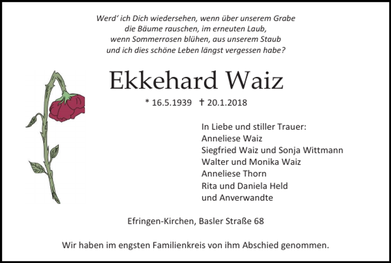 <p>Werd‘ ich Dich wiedersehen, wenn über unserem Grabe<br />die Bäume rauschen, im erneuten Laub,<br />wenn Sommerrosen blühen, aus unserem Staub<br />und ich dies schöne Leben längst vergessen habe?</p><p>Ekkehard Waiz<br />* 16.5.1939  20.1.2018</p><p>In Liebe und stiller Trauer:<br />Anneliese Waiz<br />Siegfried Waiz und Sonja Wittmann<br />Walter und Monika Waiz<br />Anneliese Thorn<br />Rita und Daniela Held<br />und Anverwandte<br />Efringen-Kirchen, Basler Straße 68<br />Wir haben im engsten Familienkreis von ihm Abschied genommen.</p>