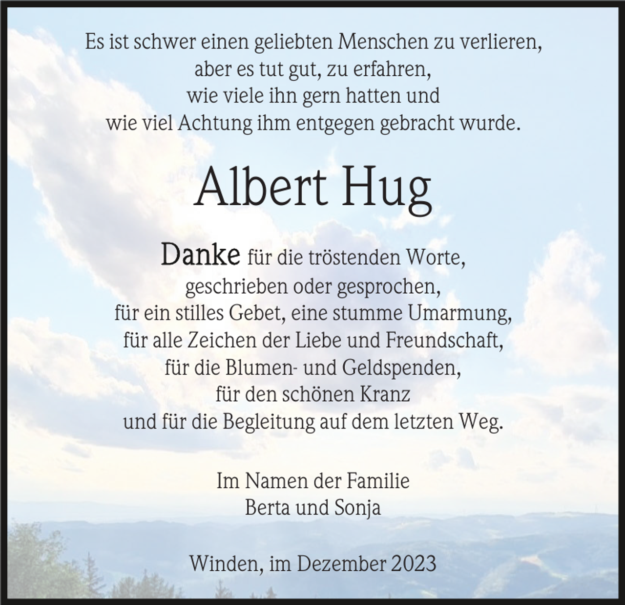 <p>Es ist schwer einen geliebten Menschen zu verlieren,<br />aber es tut gut, zu erfahren,<br />wie viele ihn gern hatten und<br />wie viel Achtung ihm entgegen gebracht wurde.</p><p>Albert Hug<br />für die tröstenden Worte,<br />geschrieben oder gesprochen,<br />für ein stilles Gebet, eine stumme Umarmung,<br />für alle Zeichen der Liebe und Freundschaft,<br />für die Blumen- und Geldspenden,<br />für den schönen Kranz<br />und für die Begleitung auf dem letzten Weg.<br />Im Namen der Familie<br />Berta und Sonja<br />Winden, im Dezember 2023</p>