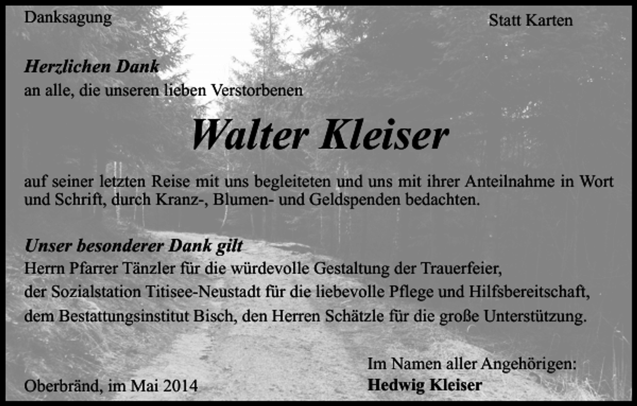 <p>Danksagung</p><p>Statt Karten</p><p>Herzlichen Dank<br />an alle, die unseren lieben Verstorbenen</p><p>Walter Kleiser<br />auf seiner letzten Reise mit uns begleiteten und uns mit ihrer Anteilnahme in Wort<br />und Schrift, durch Kranz-, Blumen- und Geldspenden bedachten.</p><p>Unser besonderer Dank gilt</p><p>Herrn Pfarrer Tänzler für die würdevolle Gestaltung der Trauerfeier,<br />der Sozialstation Titisee-Neustadt für die liebevolle Pflege und Hilfsbereitschaft,<br />dem Bestattungsinstitut Bisch, den Herren Schätzle für die große Unterstützung.</p><p>Oberbränd, im Mai 2014</p><p>Im Namen aller Angehörigen:<br />Hedwig Kleiser</p>
