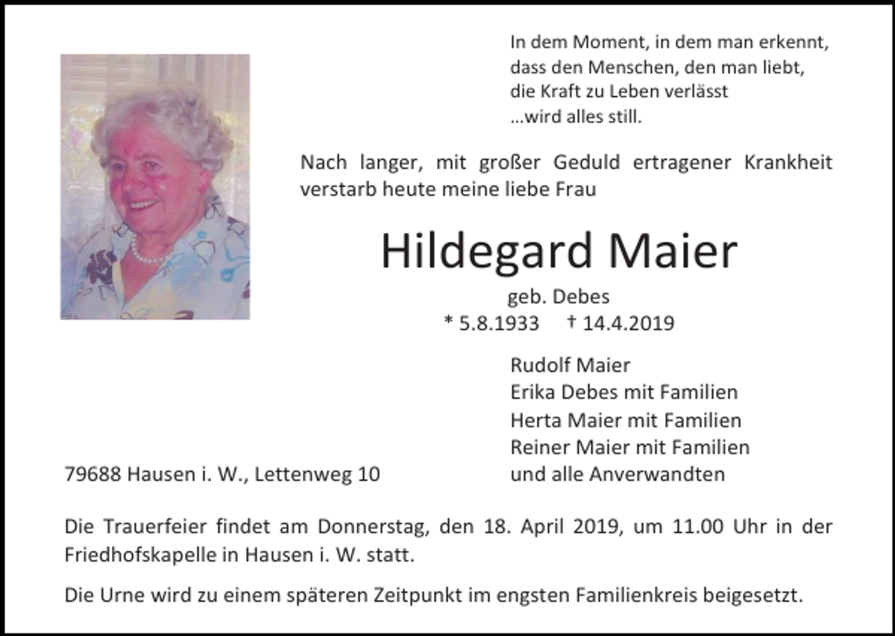 <p>In dem Moment, in dem man erkennt,<br />dass den Menschen, den man liebt,<br />die Kraft zu Leben verlässt<br />…wird alles still.</p><p>Nach langer, mit großer Geduld ertragener Krankheit<br />verstarb heute meine liebe Frau</p><p>Hildegard Maier<br />geb. Debes<br />* 5.8.1933 † 14.4.2019</p><p>79688 Hausen i. W., Lettenweg 10</p><p>Rudolf Maier<br />Erika Debes mit Familien<br />Herta Maier mit Familien<br />Reiner Maier mit Familien<br />und alle Anverwandten</p><p>Die Trauerfeier findet am Donnerstag, den 18. April 2019, um 11.00 Uhr in der<br />Friedhofskapelle in Hausen i. W. statt.<br />Die Urne wird zu einem späteren Zeitpunkt im engsten Familienkreis beigesetzt.</p>