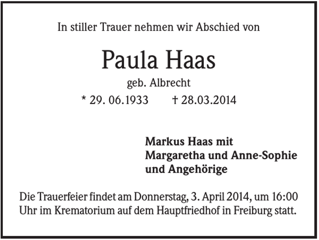 <p>In stiller Trauer nehmen wir Abschied von</p><p>Paula Haas<br />geb. Albrecht<br />* 29. 06.1933<br />† 28.03.2014<br />Markus Haas mit<br />Margaretha und Anne-Sophie<br />und Angehörige<br />Die Trauerfeier findet am Donnerstag, 3. April 2014, um 16:00<br />Uhr im Krematorium auf dem Hauptfriedhof in Freiburg statt.</p>