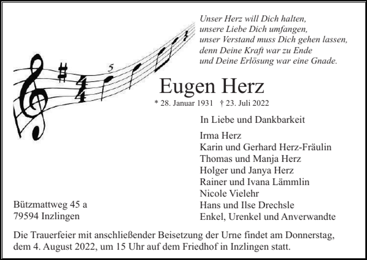 <p>Unser Herz will Dich halten,<br />unsere Liebe Dich umfangen,<br />unser Verstand muss Dich gehen lassen,<br />denn Deine Kraft war zu Ende<br />und Deine Erlösung war eine Gnade.</p><p>Eugen Herz<br />* 28. Januar 1931 † 23. Juli 2022</p><p>In Liebe und Dankbarkeit</p><p>Bützmattweg 45 a<br />79594 Inzlingen</p><p>Irma Herz<br />Karin und Gerhard Herz-Fräulin<br />Thomas und Manja Herz<br />Holger und Janya Herz<br />Rainer und Ivana Lämmlin<br />Nicole Vielehr<br />Hans und Ilse Drechsle<br />Enkel, Urenkel und Anverwandte</p><p>Die Trauerfeier mit anschließender Beisetzung der Urne findet am Donnerstag,<br />dem 4. August 2022, um 15 Uhr auf dem Friedhof in Inzlingen statt.</p>
