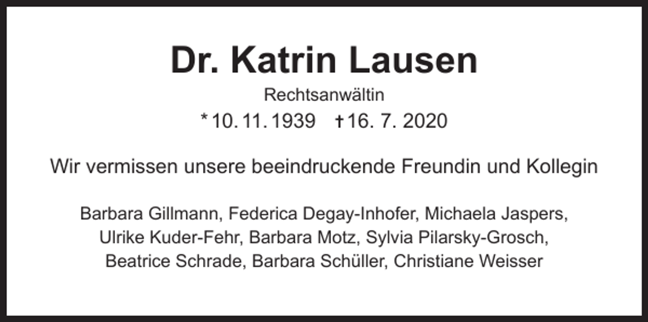 <p>Dr. Katrin Lausen<br />Rechtsanwältin</p><p>* 10. 11. 1939 ✝ 16. 7. 2020<br />Wir vermissen unsere beeindruckende Freundin und Kollegin<br />Barbara Gillmann, Federica Degay-Inhofer, Michaela Jaspers,<br />Ulrike Kuder-Fehr, Barbara Motz, Sylvia Pilarsky-Grosch,<br />Beatrice Schrade, Barbara Schüller, Christiane Weisser</p>